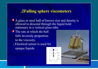 .2Falling sphere viscometers
A glass or steel ball of known size and density is
allowed to descend through the liquid hold
stationary in a vertical glass tube.
The rate at which the ball
falls inversely proportion
to the viscosity.
- Electrical sensor is used for
opaque liquids
 
