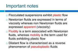 Important notes
 Flocculated suspensions exhibit plastic flow
 Newtonian fluids are expressed in terms of
viscosity whereas non Newtonian fluids are
expressed apparent (viscosity)
 Fluidity is a term associated with Newtonian
fluids, whereas mobility is the term used for
fluids exhibiting plastic flow
 Dilatant flow is characterized as a reverse
phenomenon of pseudoplastic fluids
 