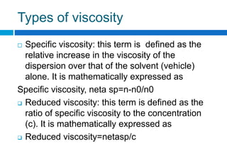 Types of viscosity
 Specific viscosity: this term is defined as the
relative increase in the viscosity of the
dispersion over that of the solvent (vehicle)
alone. It is mathematically expressed as
Specific viscosity, neta sp=n-n0/n0
 Reduced viscosity: this term is defined as the
ratio of specific viscosity to the concentration
(c). It is mathematically expressed as
 Reduced viscosity=netasp/c
 