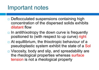 Important notes
 Deflocculated suspensions containing high
concentration of the dispersed solids exhibits
dilatant flow
 In antithixotropy the down curve is frequently
positioned to (with respect to up curve) right
 At equillibrium, the thixotropic behaviour of a
pseudoplastic system exhibit the state of a Sol
 Viscosity, body and slip, and spreadability are
the rheological properties whereas surface
tension is not a rheological property
 