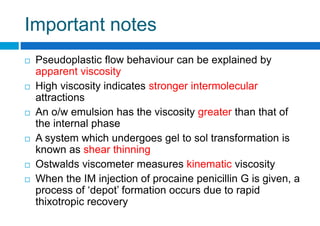 Important notes
 Pseudoplastic flow behaviour can be explained by
apparent viscosity
 High viscosity indicates stronger intermolecular
attractions
 An o/w emulsion has the viscosity greater than that of
the internal phase
 A system which undergoes gel to sol transformation is
known as shear thinning
 Ostwalds viscometer measures kinematic viscosity
 When the IM injection of procaine penicillin G is given, a
process of ‘depot’ formation occurs due to rapid
thixotropic recovery
 