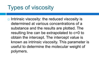Types of viscosity
 Intrinsic viscosity: the reduced viscosity is
determined at various concentrations of a
substance and the results are plotted. The
resulting line can be extrapolated to c=0 to
obtain the intercept. The intercept value is
known as intrinsic viscosity. This parameter is
useful to determine the molecular weight of
polymers.
 