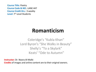 Course Title: Poetry
   Course Code & NO.: LANE 447
   Course Credit Hrs.: 3 weekly
   Level: 7th Level Students




                             Romanticism
                     Coleridge’s “Kubla Khan”
                Lord Byron’s “She Walks in Beauty”
                       Shelly’s “To a Skylark”
                      Keats’ “Ode to Autumn”
Instructor: Dr. Noora Al-Malki
Credits of images and online content are to their original owners.
 