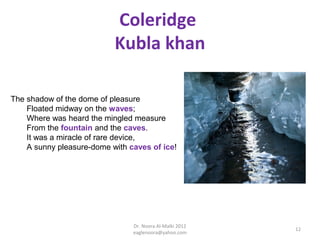 Coleridge
                           Kubla khan

The shadow of the dome of pleasure
    Floated midway on the waves;
    Where was heard the mingled measure
    From the fountain and the caves.
    It was a miracle of rare device,
    A sunny pleasure-dome with caves of ice!




                                Dr. Noora Al-Malki 2012
                                                          12
                                eaglenoora@yahoo.com
 