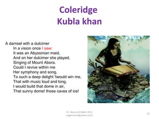 Coleridge
                            Kubla khan

A damsel with a dulcimer
    In a vision once I saw:
    It was an Abyssinian maid,
    And on her dulcimer she played,
    Singing of Mount Abora.
    Could I revive within me
    Her symphony and song,
    To such a deep delight 'twould win me,
    That with music loud and long,
    I would build that dome in air,
    That sunny dome! those caves of ice!




                                 Dr. Noora Al-Malki 2012
                                                           13
                                 eaglenoora@yahoo.com
 