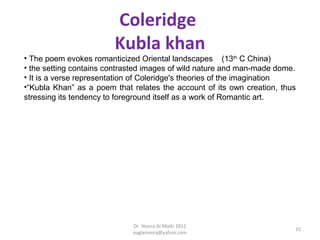 Coleridge
                        Kubla khan
• The poem evokes romanticized Oriental landscapes (13th C China)
• the setting contains contrasted images of wild nature and man-made dome.
• It is a verse representation of Coleridge's theories of the imagination
•“Kubla Khan” as a poem that relates the account of its own creation, thus
stressing its tendency to foreground itself as a work of Romantic art.




                             Dr. Noora Al-Malki 2012
                                                                         15
                             eaglenoora@yahoo.com
 