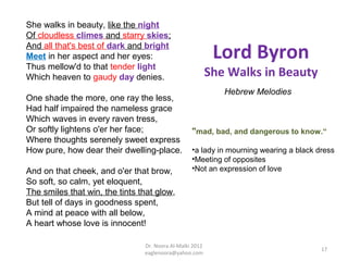 She walks in beauty, like the night
Of cloudless climes and starry skies;
And all that's best of dark and bright
Meet in her aspect and her eyes:                           Lord Byron
Thus mellow'd to that tender light
Which heaven to gaudy day denies.                         She Walks in Beauty
                                                             Hebrew Melodies
One shade the more, one ray the less,
Had half impaired the nameless grace
Which waves in every raven tress,
Or softly lightens o'er her face;                 "mad, bad, and dangerous to know.“
Where thoughts serenely sweet express
How pure, how dear their dwelling-place.          •a lady in mourning wearing a black dress
                                                  •Meeting of opposites
And on that cheek, and o'er that brow,            •Not an expression of love
So soft, so calm, yet eloquent,
The smiles that win, the tints that glow,
But tell of days in goodness spent,
A mind at peace with all below,
A heart whose love is innocent!

                                Dr. Noora Al-Malki 2012
                                                                                       17
                                eaglenoora@yahoo.com
 
