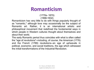 Romanticism
                             (1770s- 1870)
                              (1998-1832)
Romanticism has very little to do with things popularly thought of
as "romantic," although love may occasionally be the subject of
Romantic art. Rather, it is an international artistic and
philosophical movement that redefined the fundamental ways in
which people in Western cultures thought about themselves and
about their world.
The early Romantic period thus coincides with what is often called
the "age of revolutions"--including, of course, the American (1776)
and the French (1789) revolutions--an age of upheavals in
political, economic, and social traditions, the age which witnessed
the initial transformations of the Industrial Revolution.




                          Dr. Noora Al-Malki 2012
                                                                      3
                          eaglenoora@yahoo.com
 