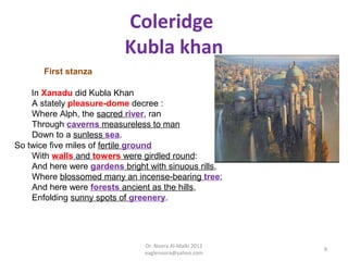 Coleridge
                           Kubla khan
       First stanza

    In Xanadu did Kubla Khan
    A stately pleasure-dome decree :
    Where Alph, the sacred river, ran
    Through caverns measureless to man
    Down to a sunless sea.
So twice five miles of fertile ground
    With walls and towers were girdled round:
    And here were gardens bright with sinuous rills,
    Where blossomed many an incense-bearing tree;
    And here were forests ancient as the hills,
    Enfolding sunny spots of greenery.




                                Dr. Noora Al-Malki 2012
                                                          9
                                eaglenoora@yahoo.com
 