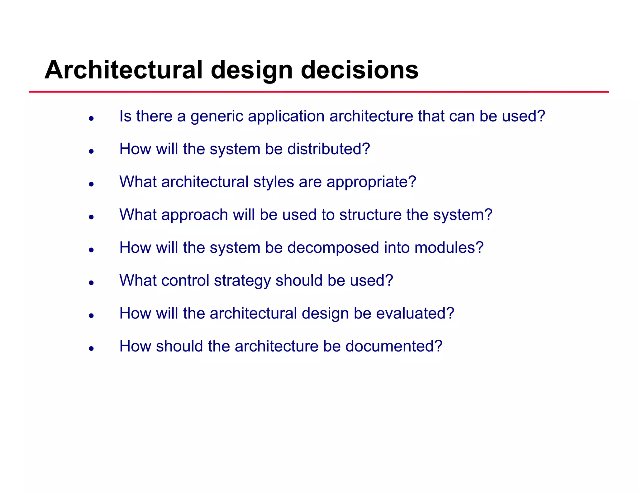 Architectural design decisions
Is there a generic application architecture that can be used?
How will the system be distributed?How will the system be distributed?
What architectural styles are appropriate?
What approach will be used to structure the system?What approach will be used to structure the system?
How will the system be decomposed into modules?
What control strategy should be used?What control strategy should be used?
How will the architectural design be evaluated?
How should the architecture be documented?
 