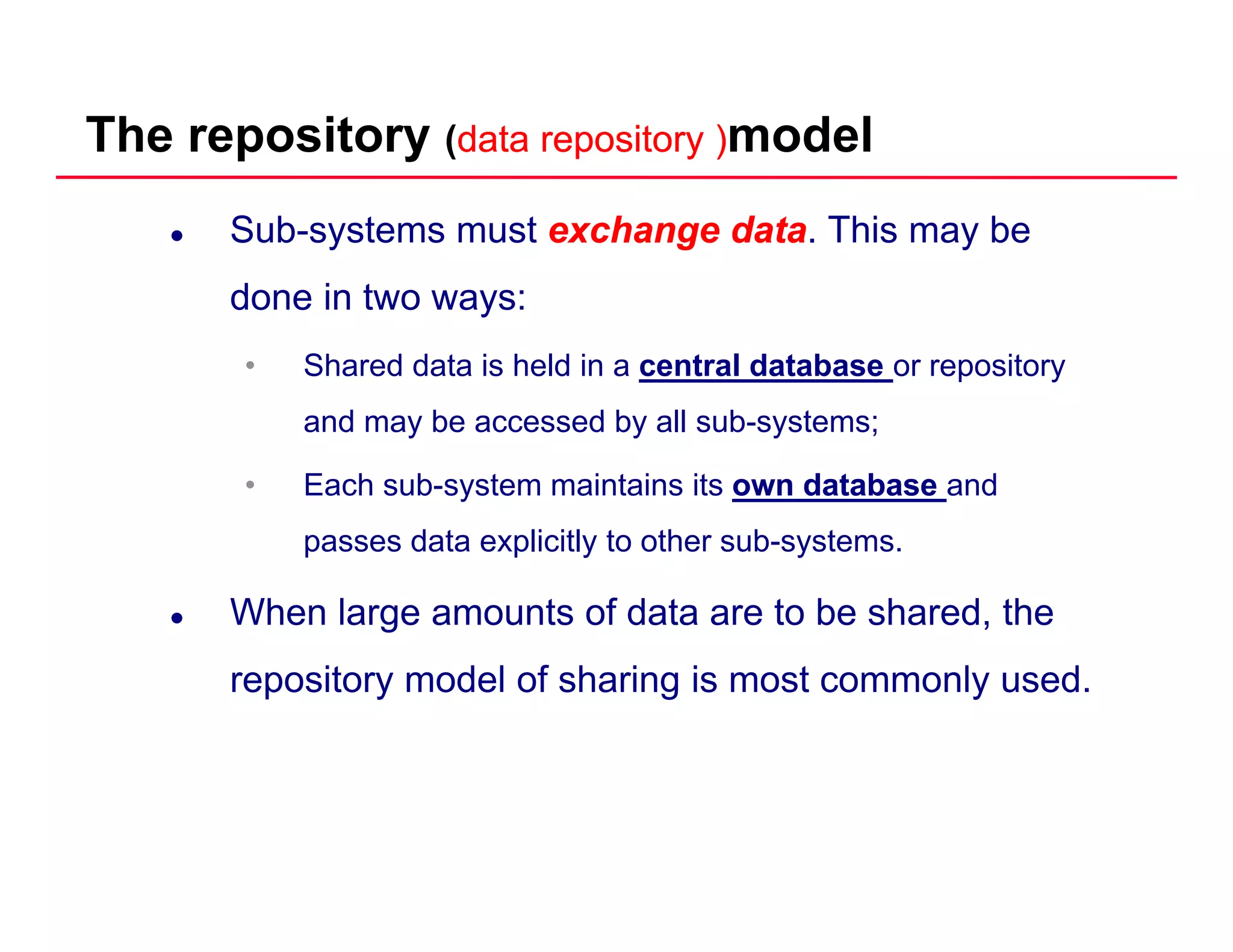 The repository (data repository )data repository )model
Sub-systems must exchange dataexchange data. This may be
done in two ways:done in two ways:
• Shared data is held in a central database or repository
and ma be accessed b all s b s stemsand may be accessed by all sub-systems;
• Each sub-system maintains its own databaseown database and
passes data explicitly to other sub systemspasses data explicitly to other sub-systems.
When large amounts of data are to be shared, the
repository model of sharing is most commonly used.
 