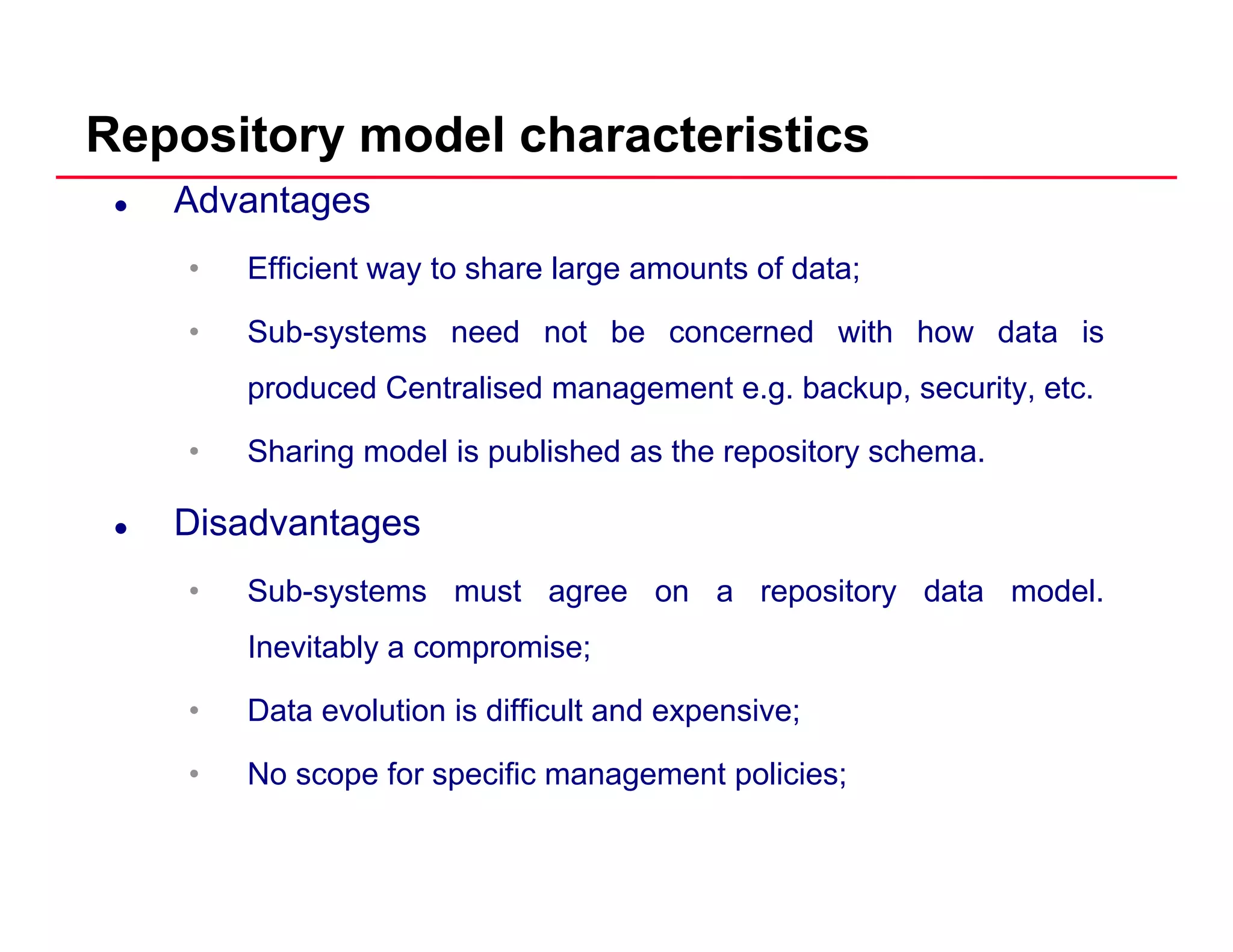 Repository model characteristics
Advantages
• Efficient way to share large amounts of data;
• Sub-systems need not be concerned with how data is
produced Centralised management e.g. backup, security, etc.
• Sharing model is published as the repository schema.
Disadvantagesg
• Sub-systems must agree on a repository data model.
Inevitably a compromise;Inevitably a compromise;
• Data evolution is difficult and expensive;
• No scope for specific management policies;• No scope for specific management policies;
 