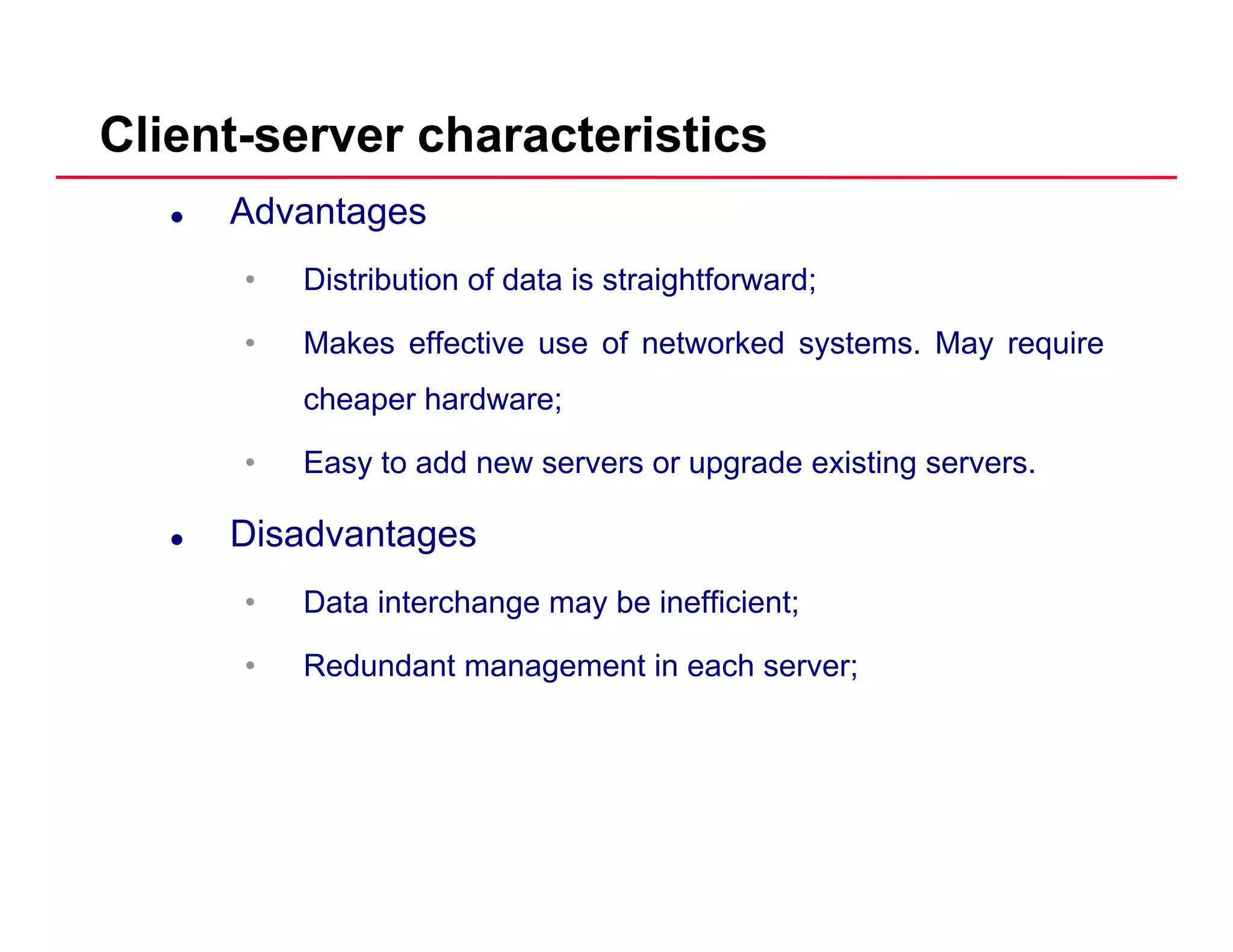 Client-server characteristics
Advantages
• Distribution of data is straightforward;g
• Makes effective use of networked systems. May require
cheaper hardware;
• Easy to add new servers or upgrade existing servers.
DisadvantagesDisadvantages
• Data interchange may be inefficient;
R d d t t i h• Redundant management in each server;
 