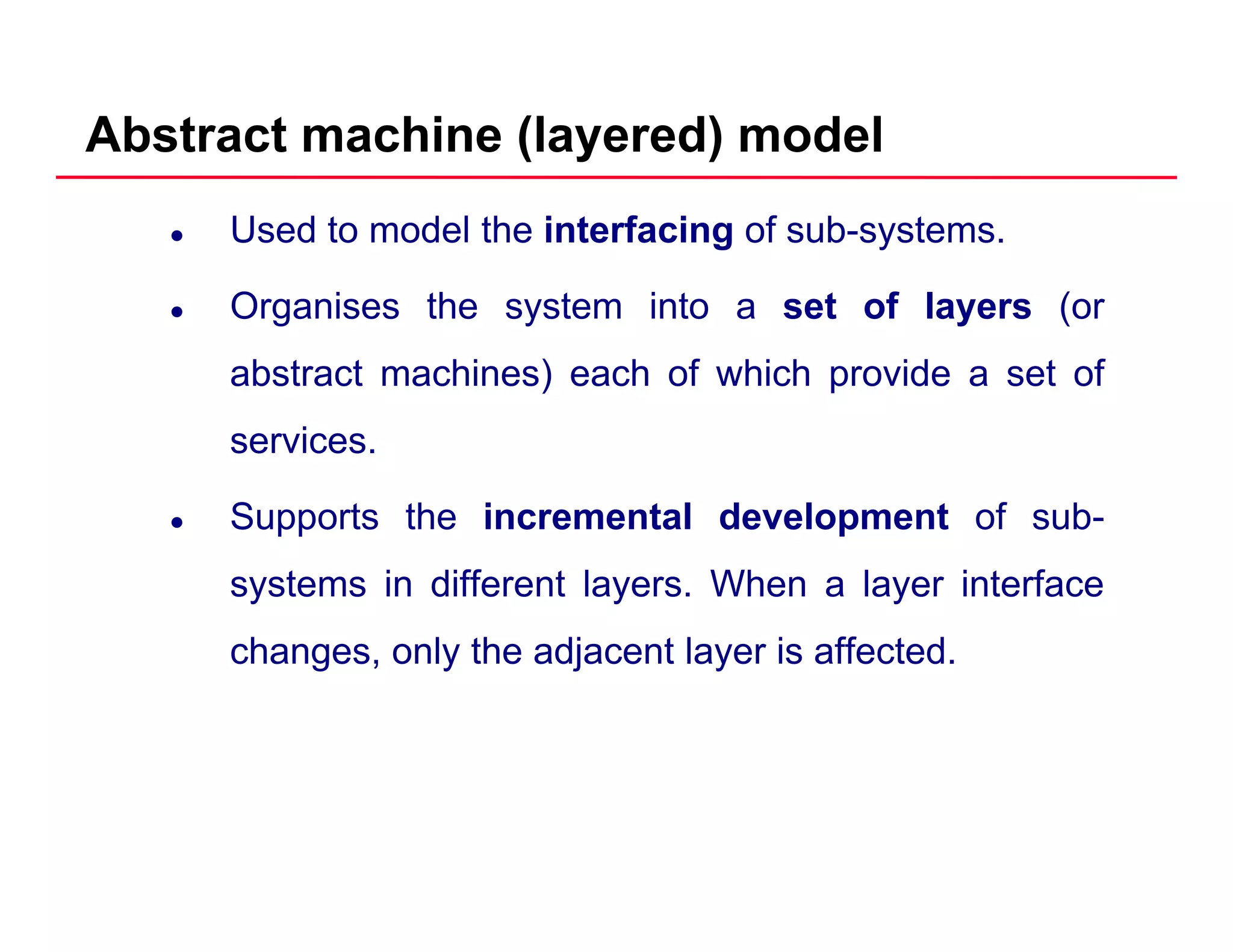 Abstract machine (layered) model
Used to model the interfacing of sub-systems.
O i th t i t t f l (Organises the system into a set of layers (or
abstract machines) each of which provide a set of
services.
Supports the incremental development of sub-pp p
systems in different layers. When a layer interface
changes only the adjacent layer is affectedchanges, only the adjacent layer is affected.
 