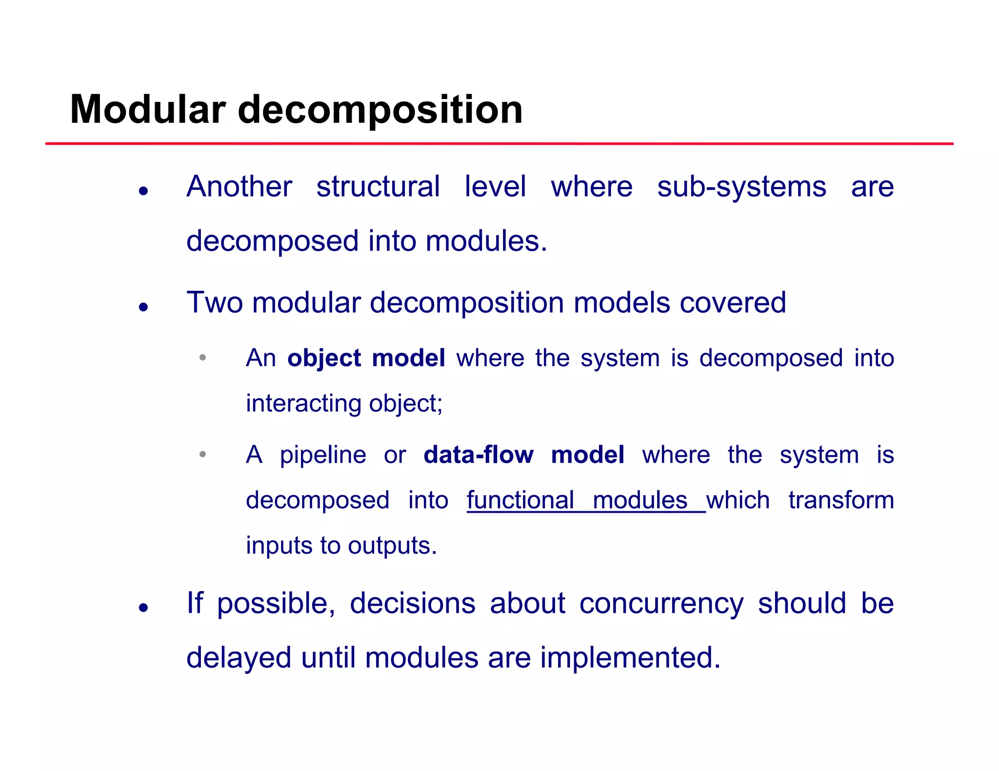 Modular decomposition
Another structural level where sub-systems are
decomposed into modulesdecomposed into modules.
Two modular decomposition models covered
• An object model where the system is decomposed into
interacting object;
• A pipeline or data-flow model where the system is
decomposed into functionalfunctional modulesmodules which transform
inputs to outputs.
If possible, decisions about concurrency should be
delayed until modules are implemented.
 