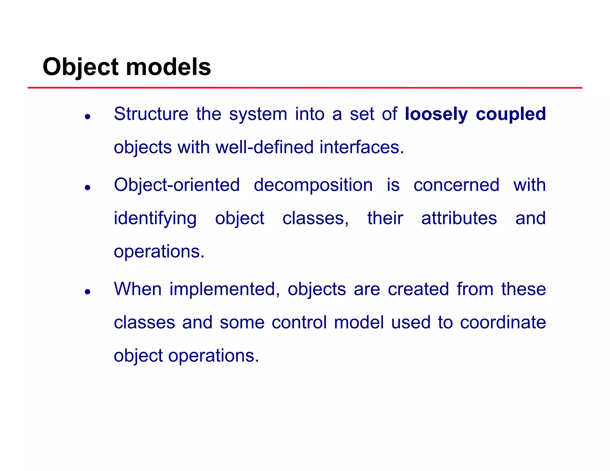 Object models
Structure the system into a set of loosely coupled
objects with well defined interfacesobjects with well-defined interfaces.
Object-oriented decomposition is concerned with
identifying object classes, their attributes and
operations.
When implemented, objects are created from these
classes and some control model used to coordinateclasses and some control model used to coordinate
object operations.
 
