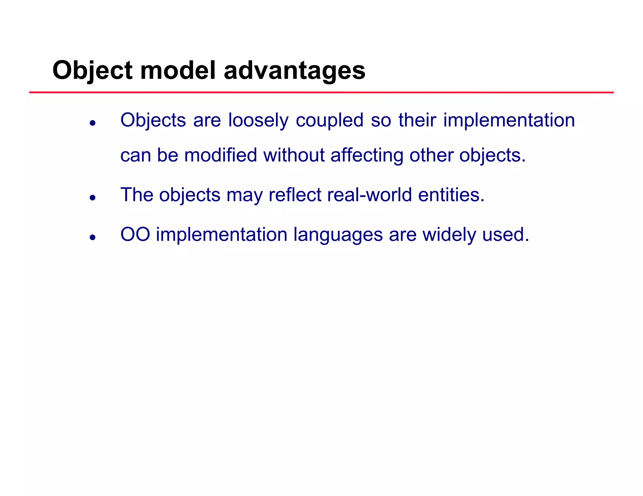 Object model advantages
Objects are loosely coupled so their implementation
can be modified without affecting other objectscan be modified without affecting other objects.
The objects may reflect real-world entities.
OO implementation languages are widely used.
 