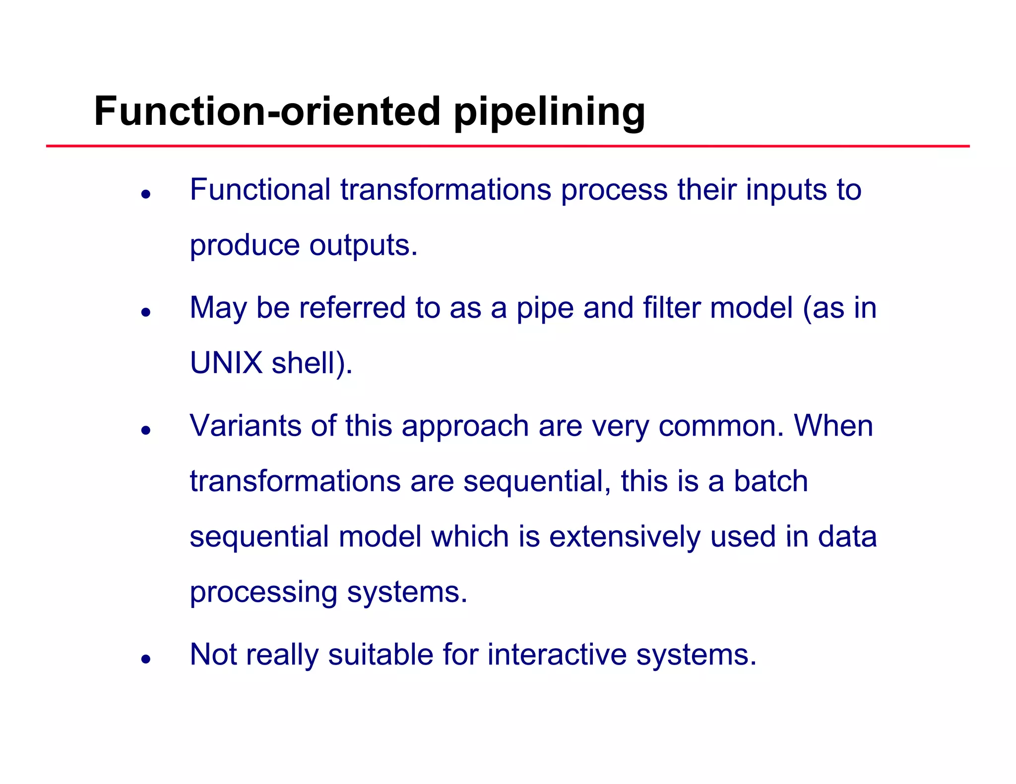 Function-oriented pipelining
Functional transformations process their inputs to
produce outputsproduce outputs.
May be referred to as a pipe and filter model (as in
UNIX shell).
Variants of this approach are very common. Whenpp y
transformations are sequential, this is a batch
sequential model which is extensively used in datasequential model which is extensively used in data
processing systems.
Not really suitable for interactive systems.
 