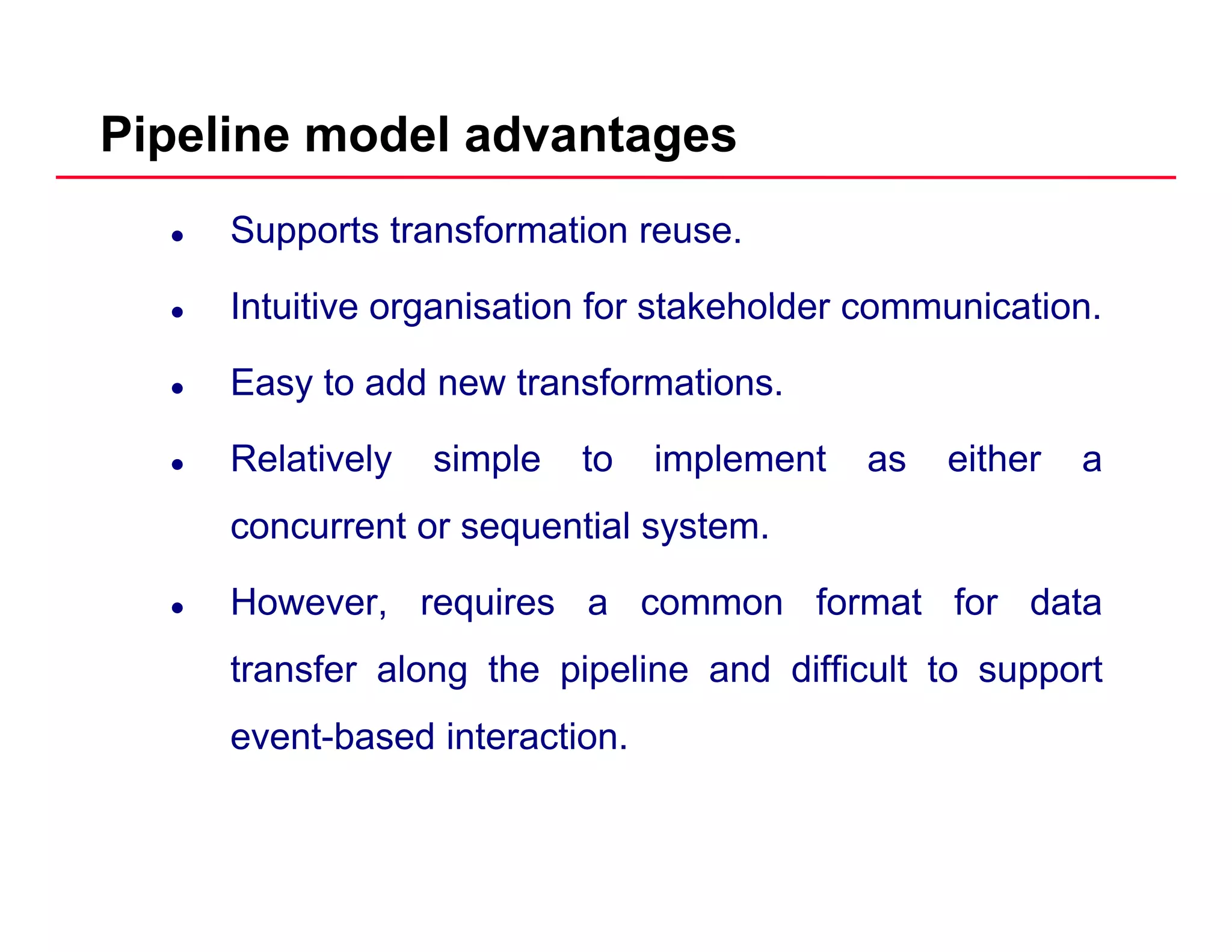 Pipeline model advantages
Supports transformation reuse.
I t iti i ti f t k h ld i tiIntuitive organisation for stakeholder communication.
Easy to add new transformations.
Relatively simple to implement as either a
concurrent or sequential system.concurrent or sequential system.
However, requires a common format for data
f l h i li d diffi ltransfer along the pipeline and difficult to support
event-based interaction.
 