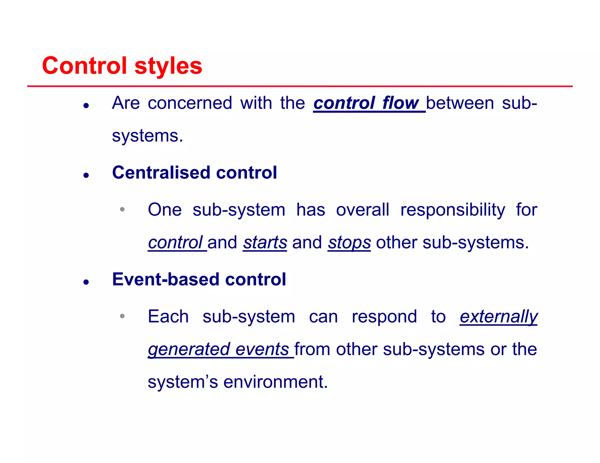 Control stylesControl styles
Are concerned with the controlcontrol flowflow between sub-
systems.y
Centralised control
• One sub-system has overall responsibility for
controlcontrol and startsstarts and stopsstops other sub-systems.
Event-based control
• Each sub-system can respond to externallyexternallyEach sub system can respond to externallyexternally
generatedgenerated eventsevents from other sub-systems or the
t ’ i tsystem’s environment.
 