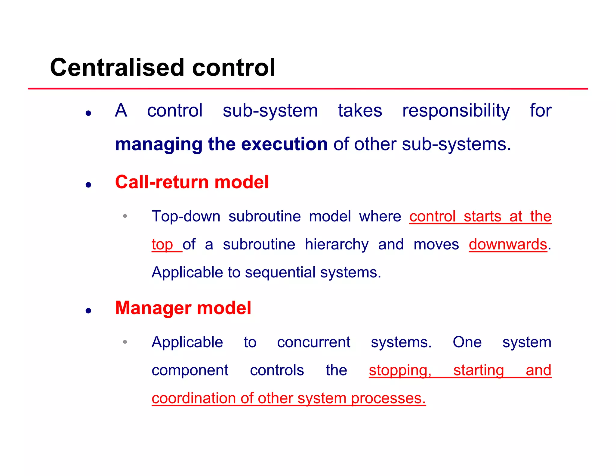 Centralised control
A control sub-system takes responsibility for
managingmanaging thethe executionexecution of other sub-systemsmanagingmanaging thethe executionexecution of other sub systems.
CallCall--returnreturn modelmodel
• Top-down subroutine model where control starts at the
top of a subroutine hierarchy and moves downwards.
A li bl t ti l tApplicable to sequential systems.
ManagerManager modelmodel
• Applicable to concurrent systems. One system
component controls the stopping, starting and
coordination of other system processes.
 