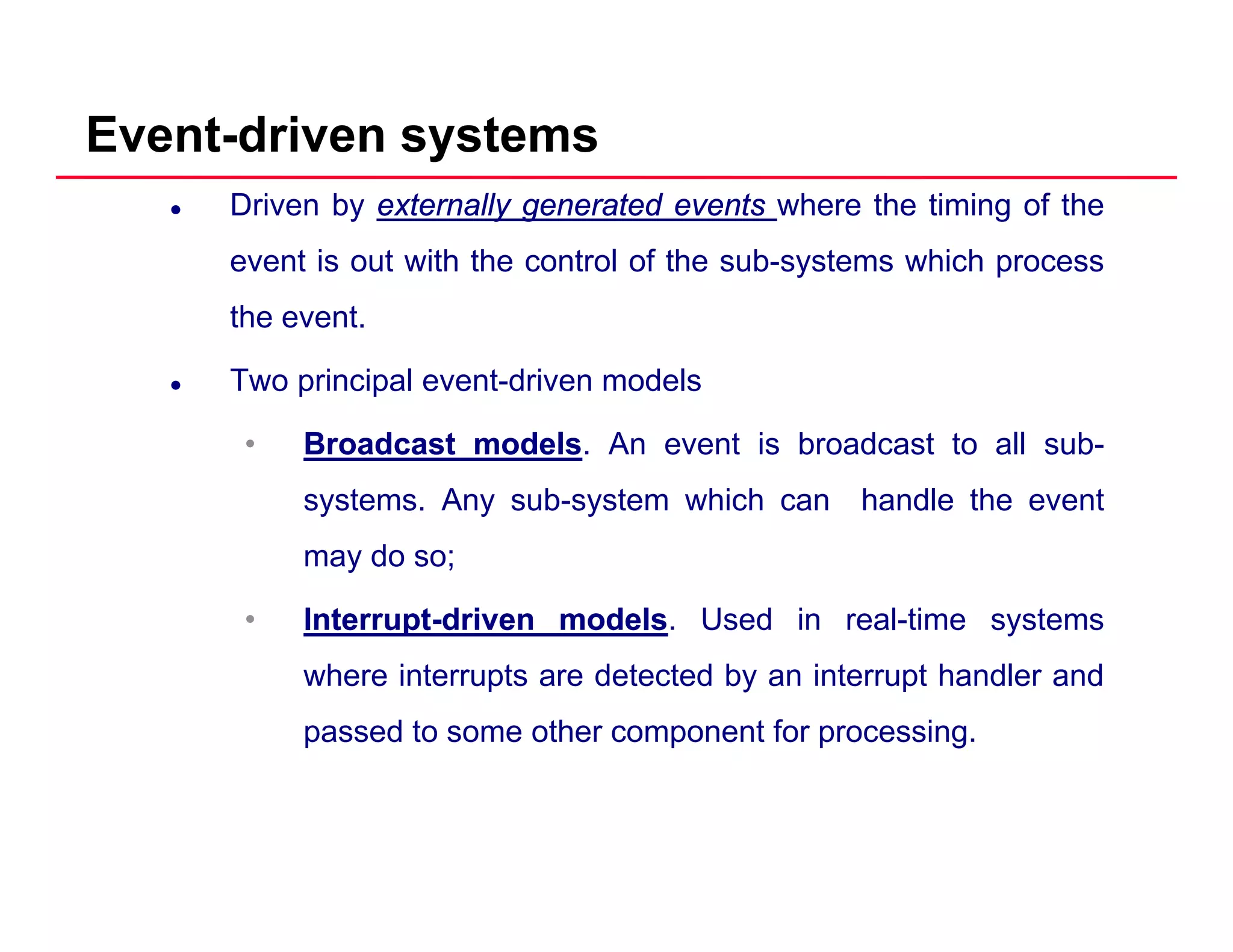 Event-driven systems
Driven by externallyexternally generatedgenerated eventsevents where the timing of the
event is out with the control of the sub-systems which process
the event.
Two principal event-driven models
•• BroadcastBroadcast modelsmodels. An event is broadcast to all sub-
systems. Any sub-system which can handle the event
may do so;
•• InterruptInterrupt--drivendriven modelsmodels. Used in real-time systems
where interrupts are detected by an interrupt handler and
passed to some other component for processing.
 