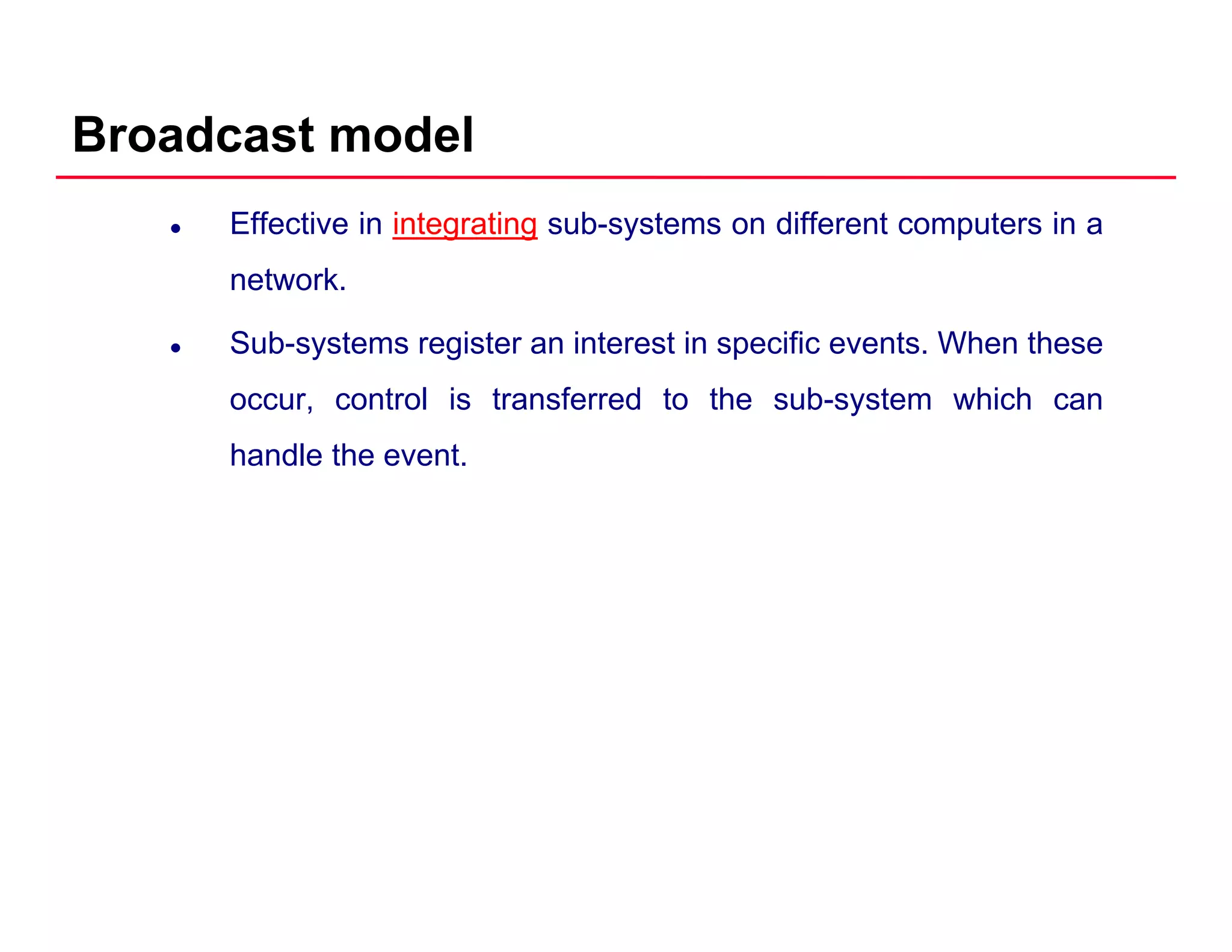 Broadcast model
Effective in integrating sub-systems on different computers in a
network.
Sub-systems register an interest in specific events. When these
occur, control is transferred to the sub-system which cany
handle the event.
 