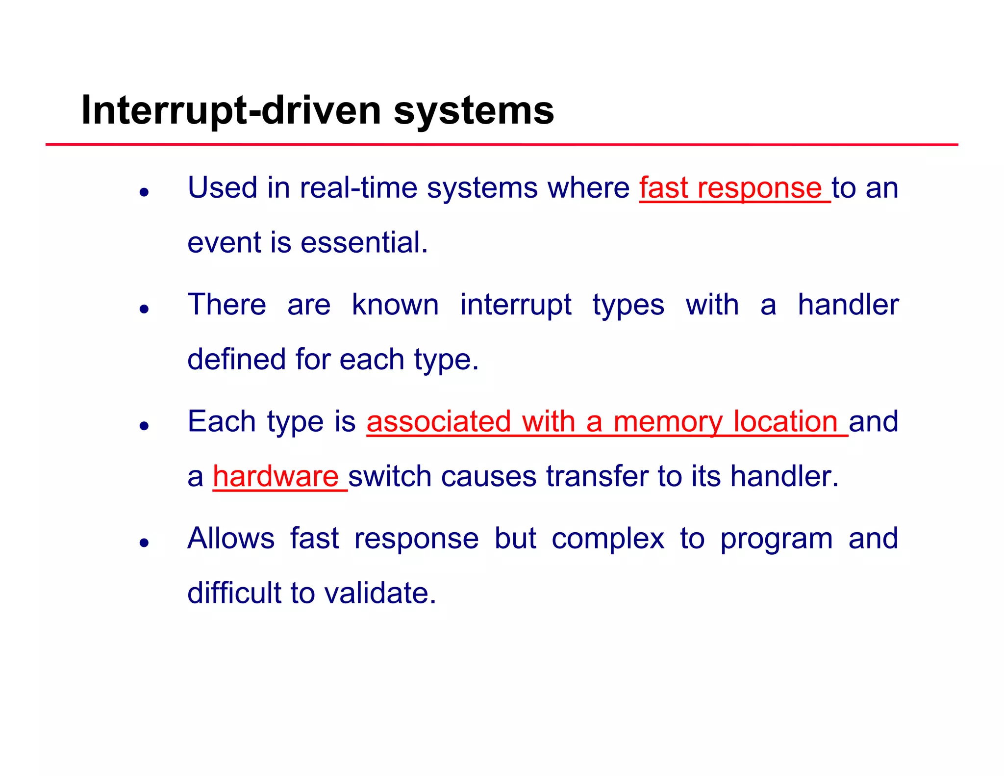 Interrupt-driven systems
Used in real-time systems where fast response to an
event is essentialevent is essential.
There are known interrupt types with a handler
defined for each type.
Each type is associated with a memory location andyp y
a hardware switch causes transfer to its handler.
Allows fast response but complex to program andAllows fast response but complex to program and
difficult to validate.
 