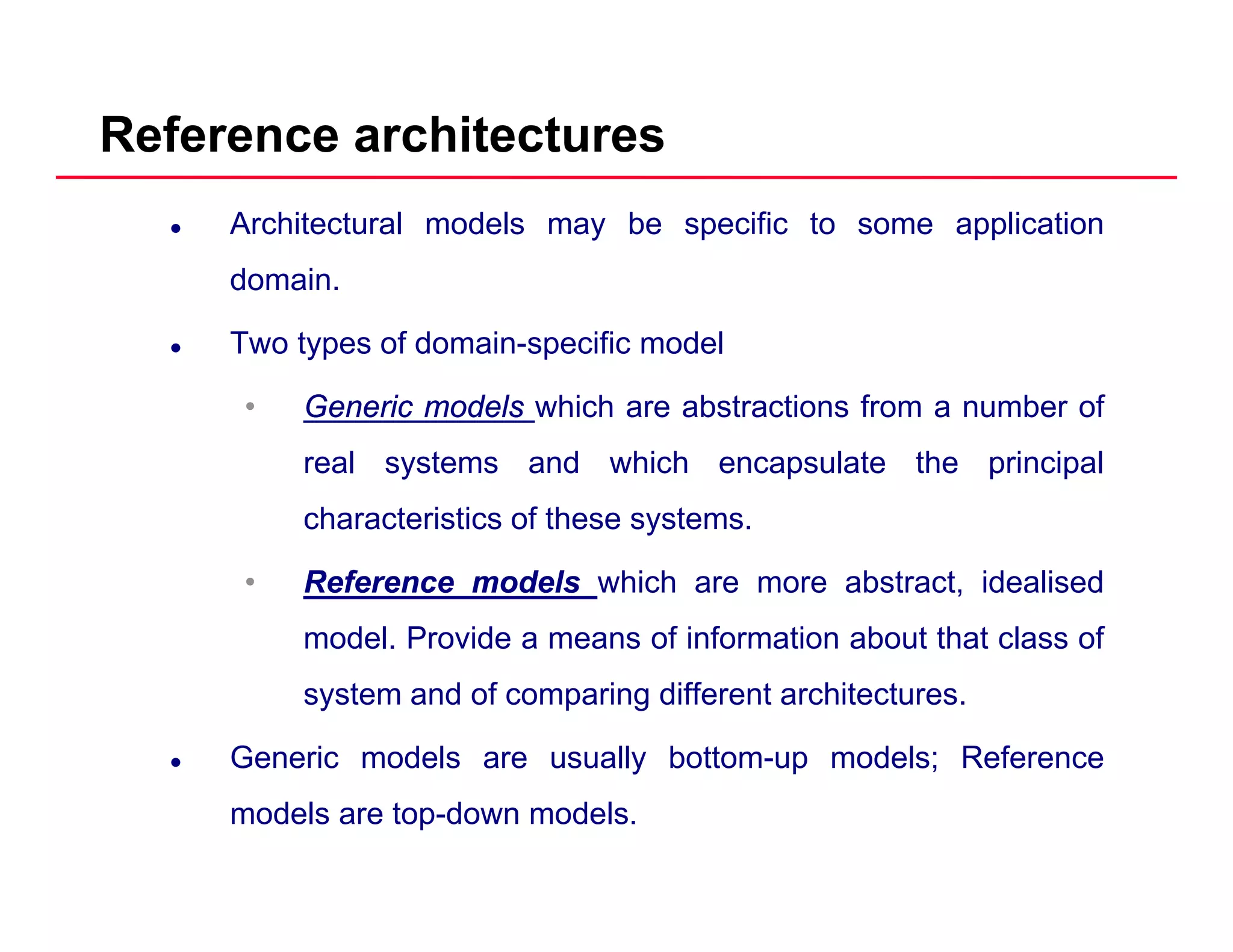 Reference architectures
Architectural models may be specific to some application
domain.
Two types of domain-specific model
•• GenericGeneric modelsmodels which are abstractions from a number ofGenericGeneric modelsmodels which are abstractions from a number of
real systems and which encapsulate the principal
characteristics of these systems.
•• ReferenceReference modelsmodels which are more abstract, idealised
model. Provide a means of information about that class of
system and of comparing different architectures.
Generic models are usually bottom-up models; Reference
models are top-down models.
 
