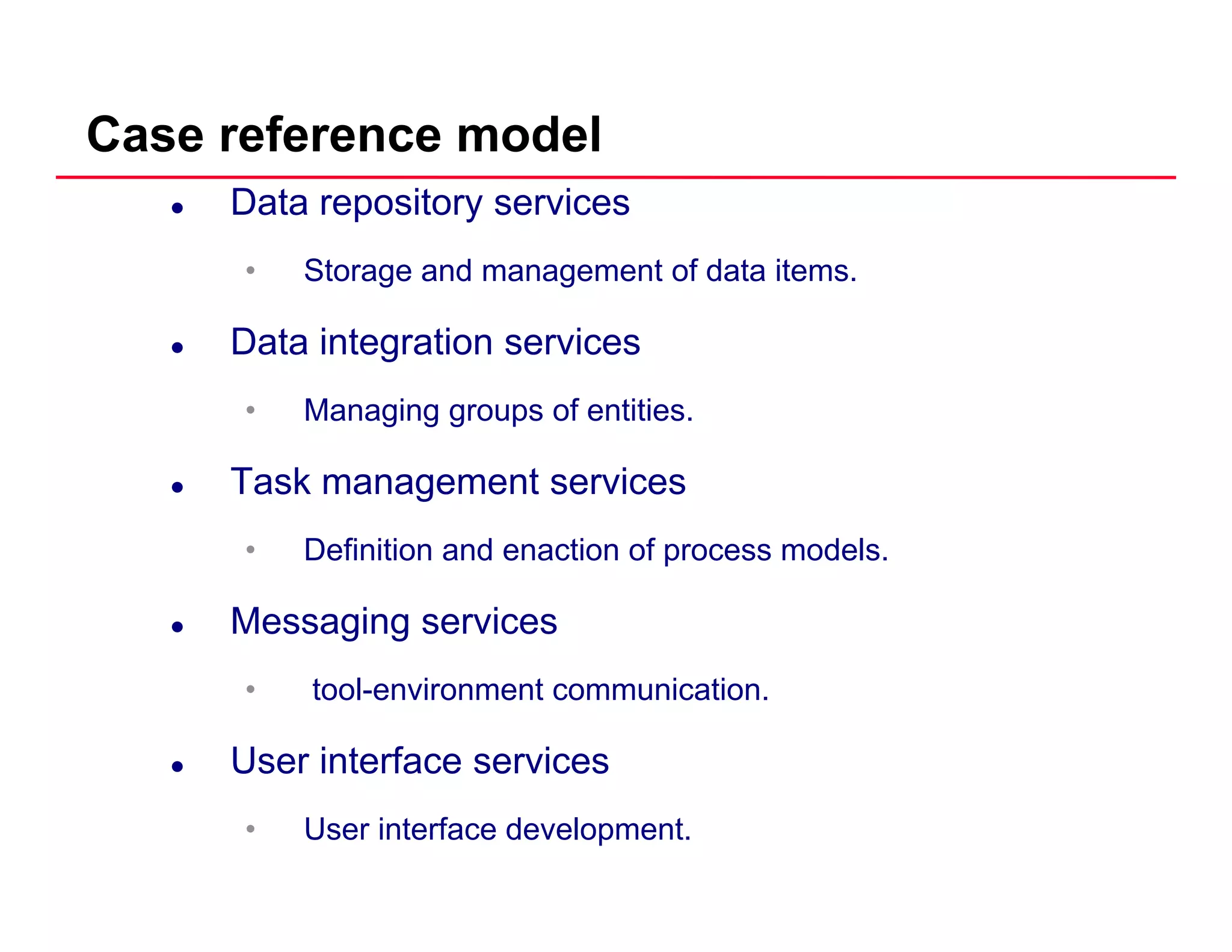 Case reference model
Data repository services
• Storage and management of data items.
Data integration services
• Managing groups of entitiesManaging groups of entities.
Task management services
• Definition and enaction of process models.
Messaging services
• tool-environment communication.
User interface services
• User interface development.
 