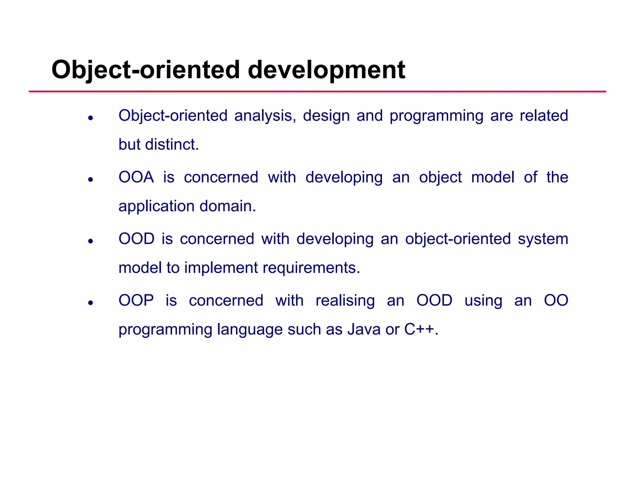 Object-oriented development
Object-oriented analysis, design and programming are related
but distinct.
OOA is concerned with developing an object model of the
application domain.pp
OOD is concerned with developing an object-oriented system
model to implement requirements.
OOP is concerned with realising an OOD using an OO
programming language such as Java or C++.
 