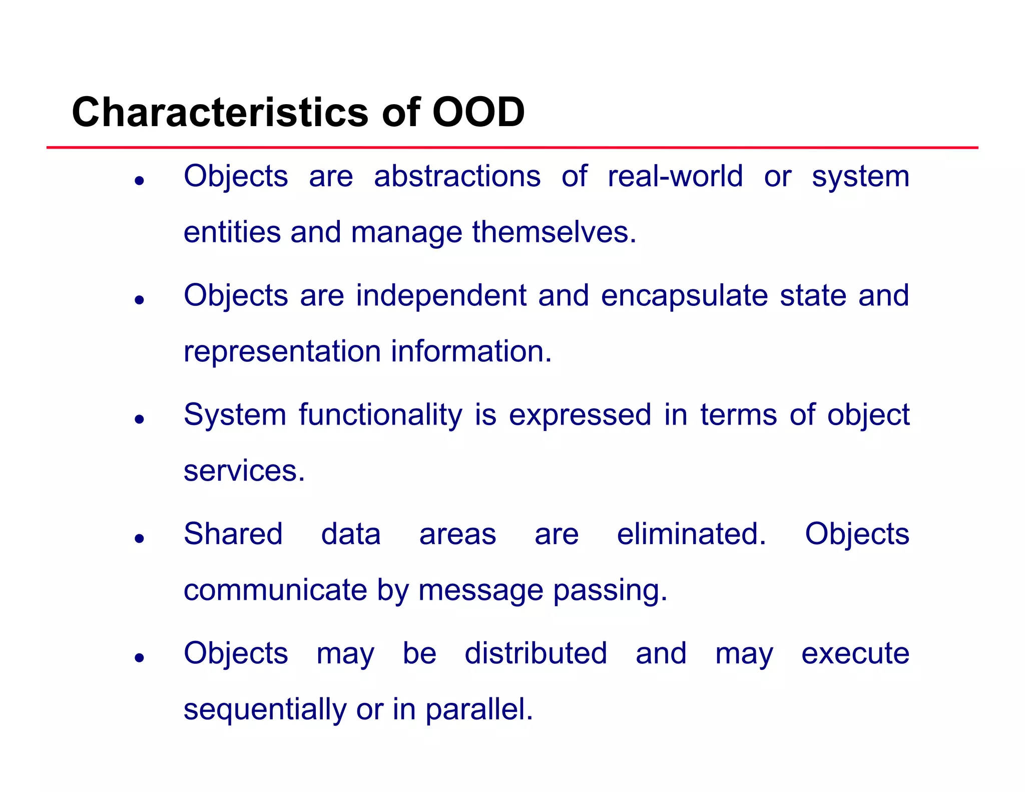 Characteristics of OOD
Objects are abstractions of real-world or system
entities and manage themselves.g
Objects are independent and encapsulate state and
representation informationrepresentation information.
System functionality is expressed in terms of object
services.
Shared data areas are eliminated. Objectsj
communicate by message passing.
Obj t b di t ib t d d tObjects may be distributed and may execute
sequentially or in parallel.
 