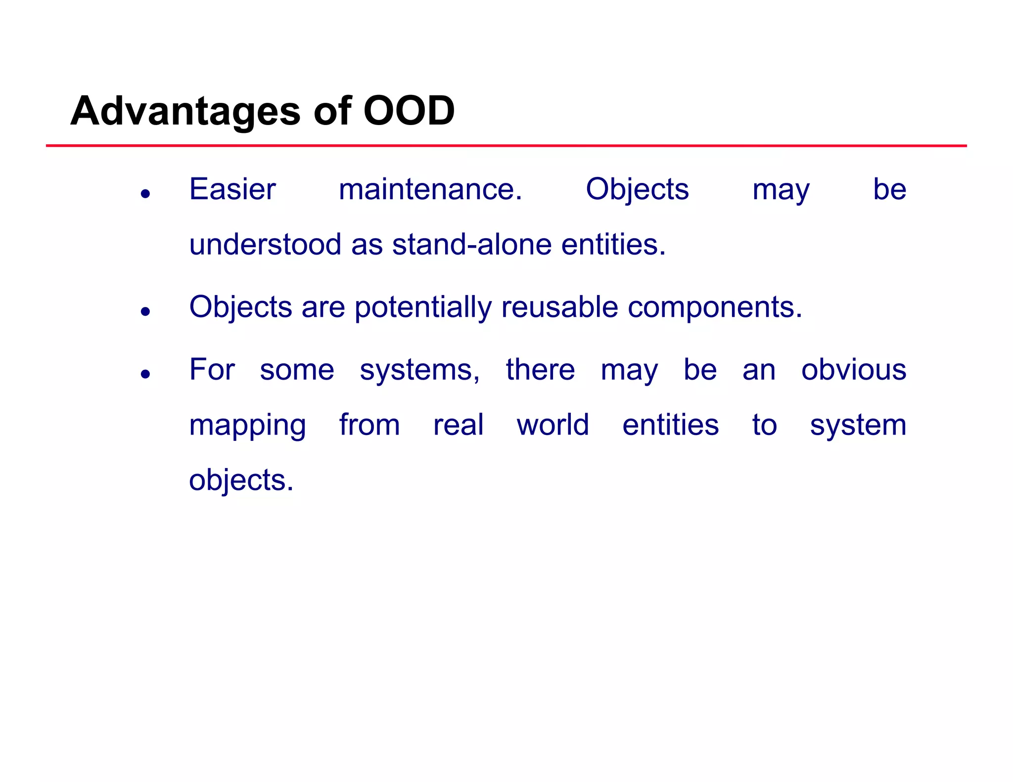 Advantages of OOD
Easier maintenance. Objects may be
understood as stand alone entitiesunderstood as stand-alone entities.
Objects are potentially reusable components.
For some systems, there may be an obvious
mapping from real world entities to systempp g y
objects.
 