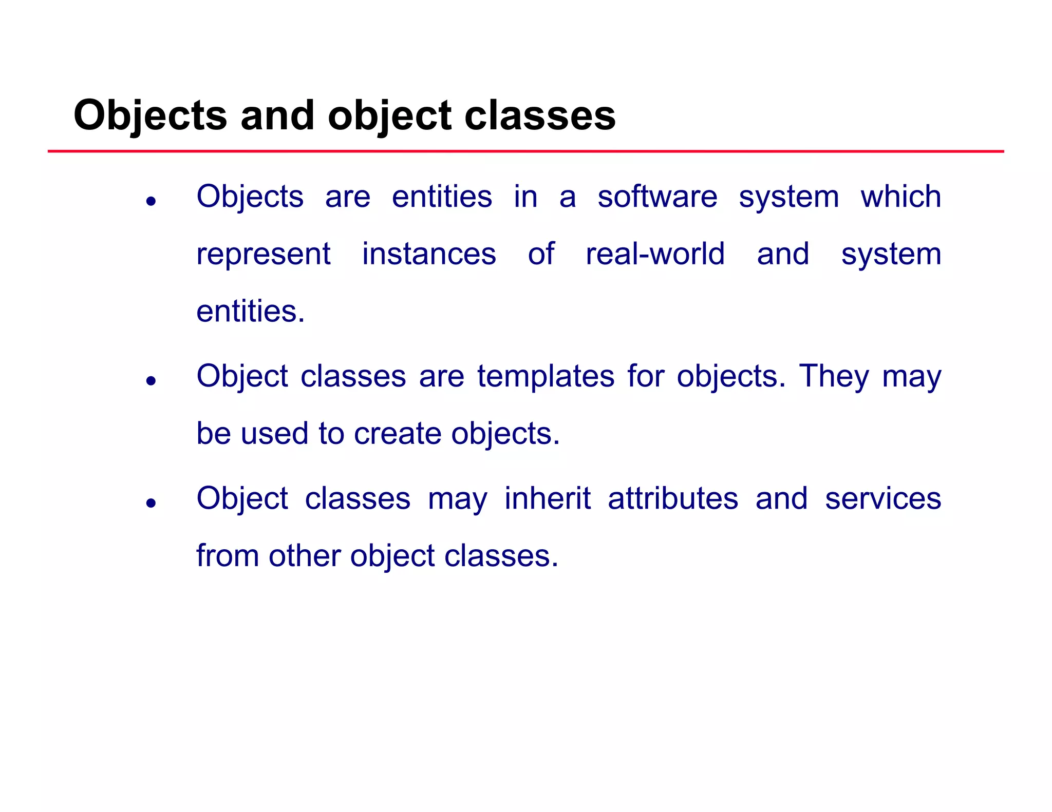 Objects and object classes
Objects are entities in a software system which
represent instances of real world and systemrepresent instances of real-world and system
entities.
Object classes are templates for objects. They may
be used to create objects.
Object classes may inherit attributes and services
from other object classesfrom other object classes.
 