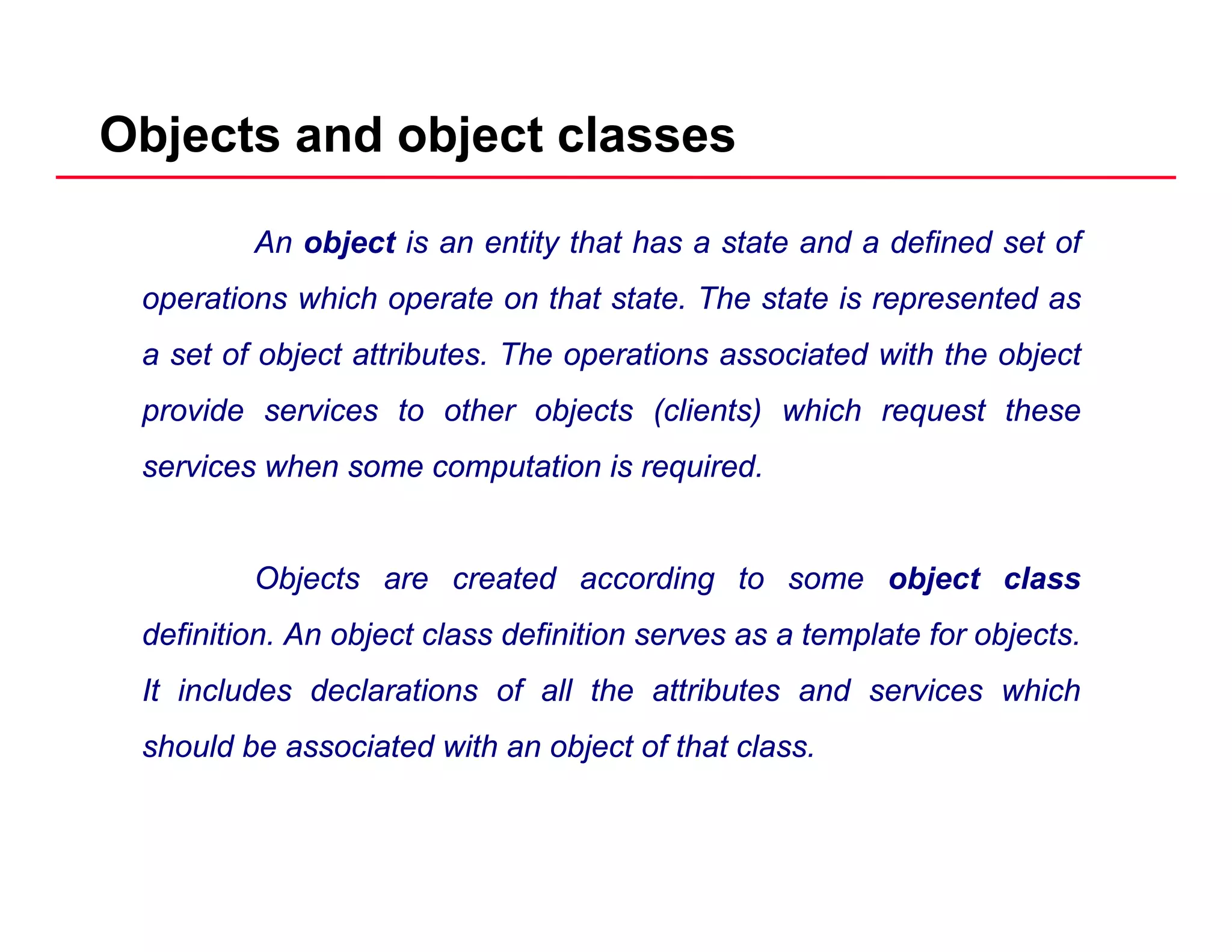 Objects and object classes
An object is an entity that has a state and a defined set of
operations which operate on that state The state is represented asoperations which operate on that state. The state is represented as
a set of object attributes. The operations associated with the object
provide services to other objects (clients) which request theseprovide services to other objects (clients) which request these
services when some computation is required.
Objects are created according to some object class
definition. An object class definition serves as a template for objects.
It includes declarations of all the attributes and services which
should be associated with an object of that class.
 