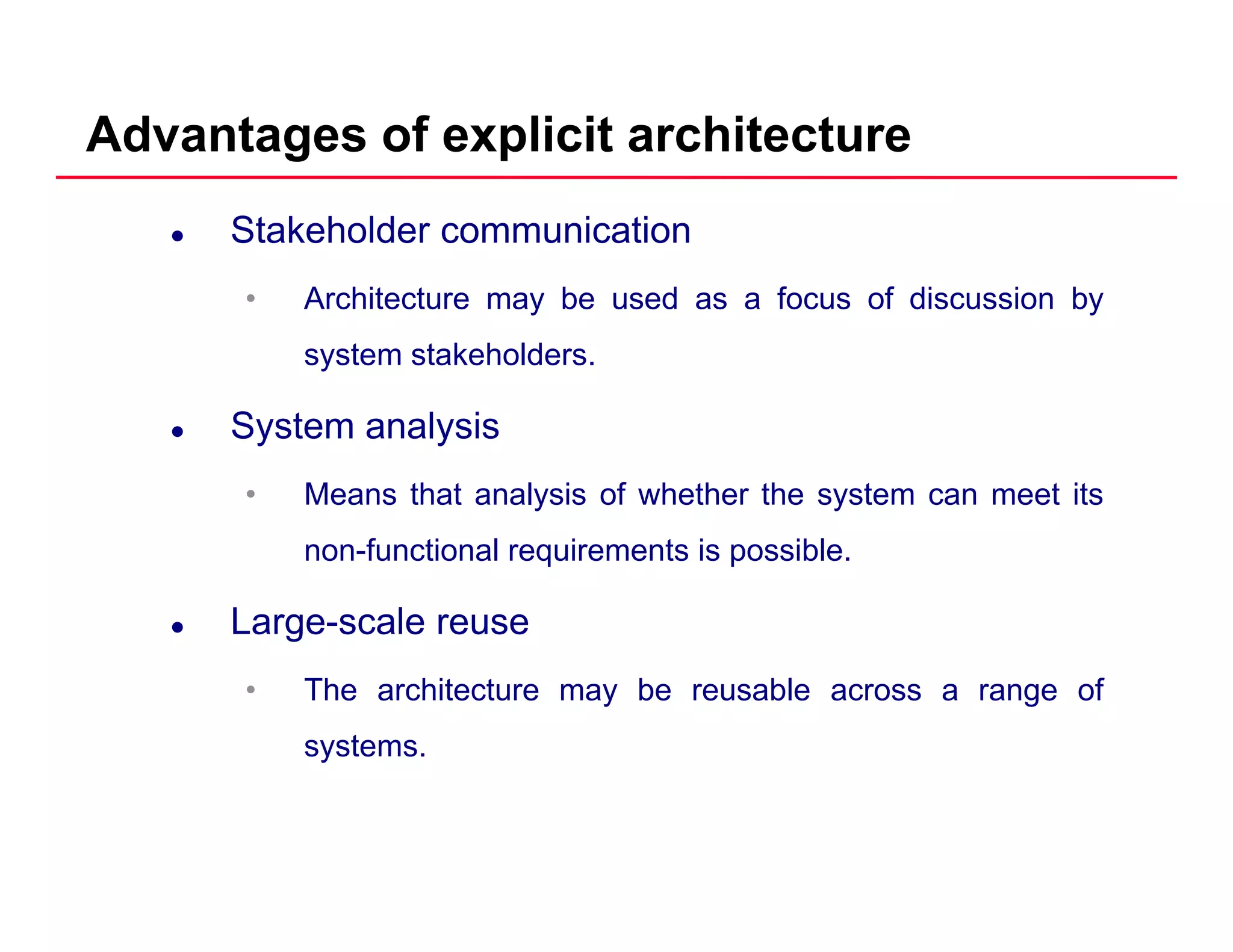 Advantages of explicit architecture
Stakeholder communication
• Architecture may be used as a focus of discussion by• Architecture may be used as a focus of discussion by
system stakeholders.
S t l iSystem analysis
• Means that analysis of whether the system can meet its
non-functional requirements is possible.
Large-scale reuse
• The architecture may be reusable across a range of
systems.
 