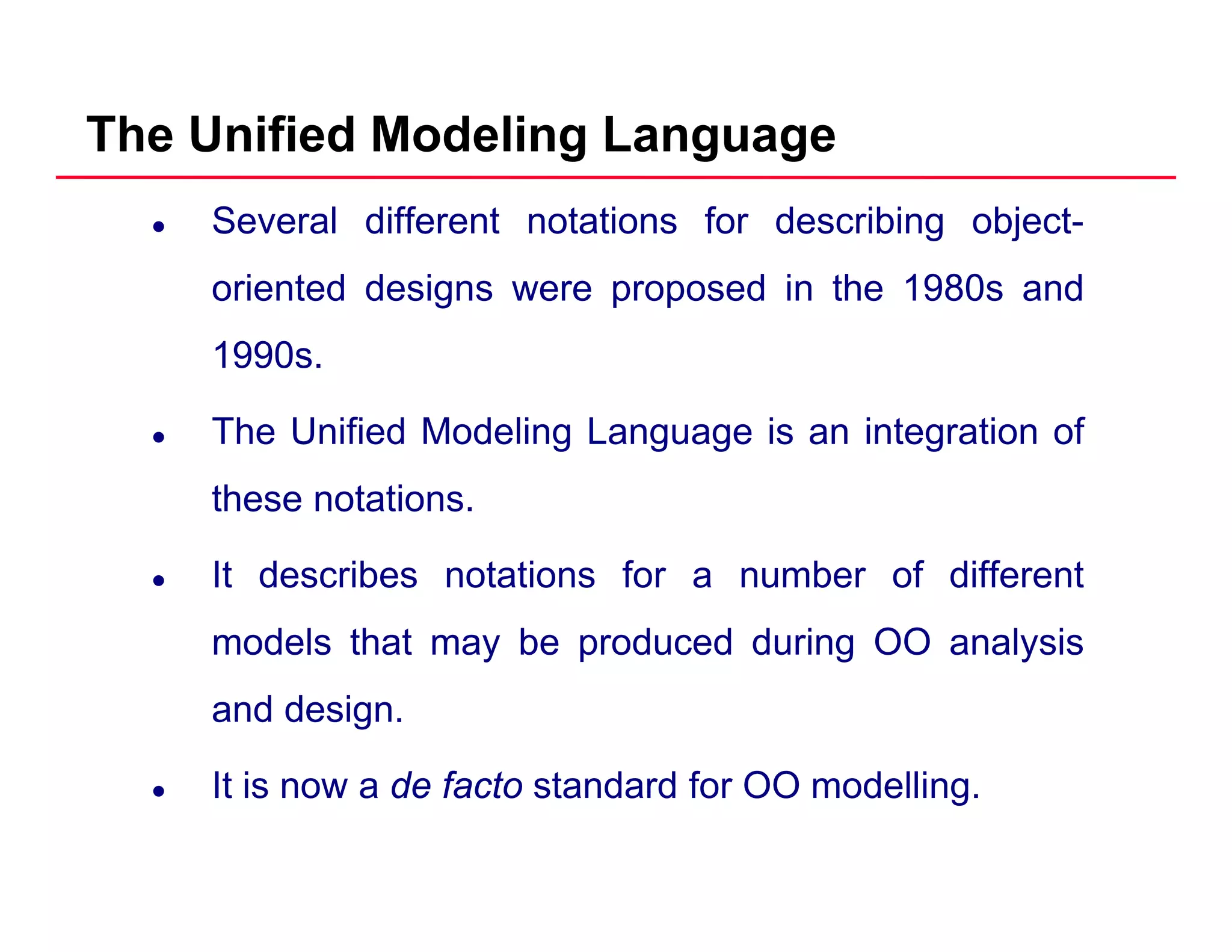 The Unified Modeling Language
Several different notations for describing object-
oriented designs were proposed in the 1980s andoriented designs were proposed in the 1980s and
1990s.
The Unified Modeling Language is an integration of
these notations.
It describes notations for a number of different
models that may be produced during OO analysisy p g y
and design.
It i d f t t d d f OO d lliIt is now a de facto standard for OO modelling.
 