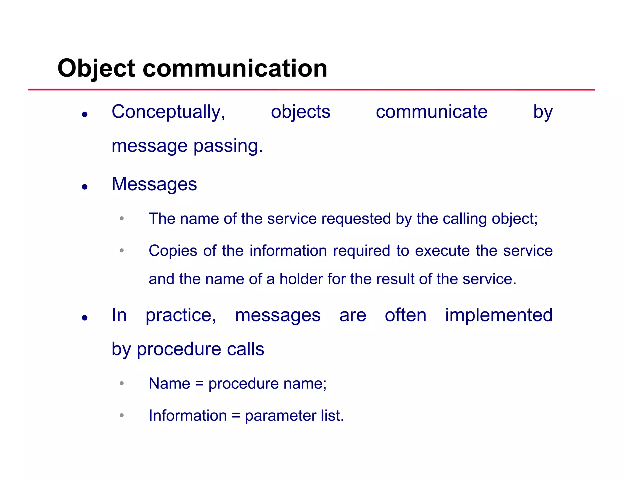 Object communication
Conceptually, objects communicate by
message passingmessage passing.
Messages
• The name of the service requested by the calling object;
• Copies of the information required to execute the service
and the name of a holder for the result of the service.
In practice, messages are often implemented
by procedure calls
• Name = procedure name;
• Information = parameter list.
 