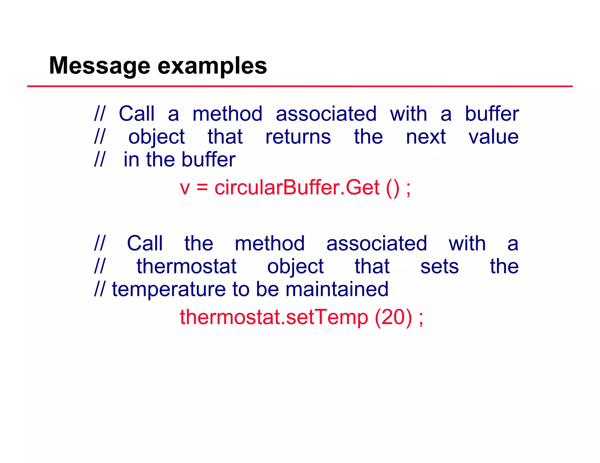 Message examples
// Call a method associated with a buffer
// object that returns the next valuej
// in the buffer
v = circularBuffer.Get () ;
// Call the method associated with a
// th t t bj t th t t th// thermostat object that sets the
// temperature to be maintained
thermostat setTemp (20) ;thermostat.setTemp (20) ;
 