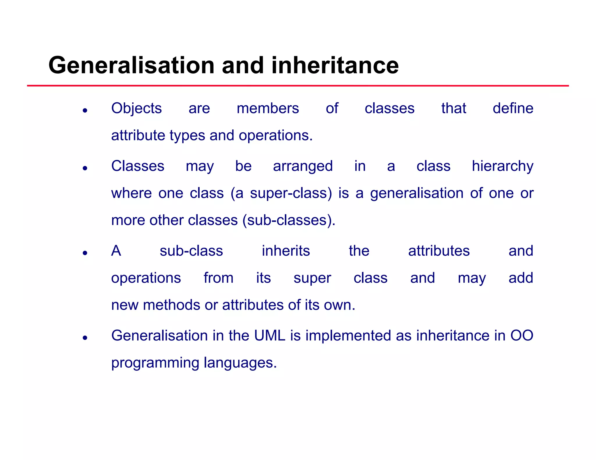 Generalisation and inheritance
Objects are members of classes that define
attribute types and operations.yp p
Classes may be arranged in a class hierarchy
where one class (a super-class) is a generalisation of one or( p ) g
more other classes (sub-classes).
A sub-class inherits the attributes and
operations from its super class and may add
new methods or attributes of its own.
Generalisation in the UML is implemented as inheritance in OO
programming languages.
 