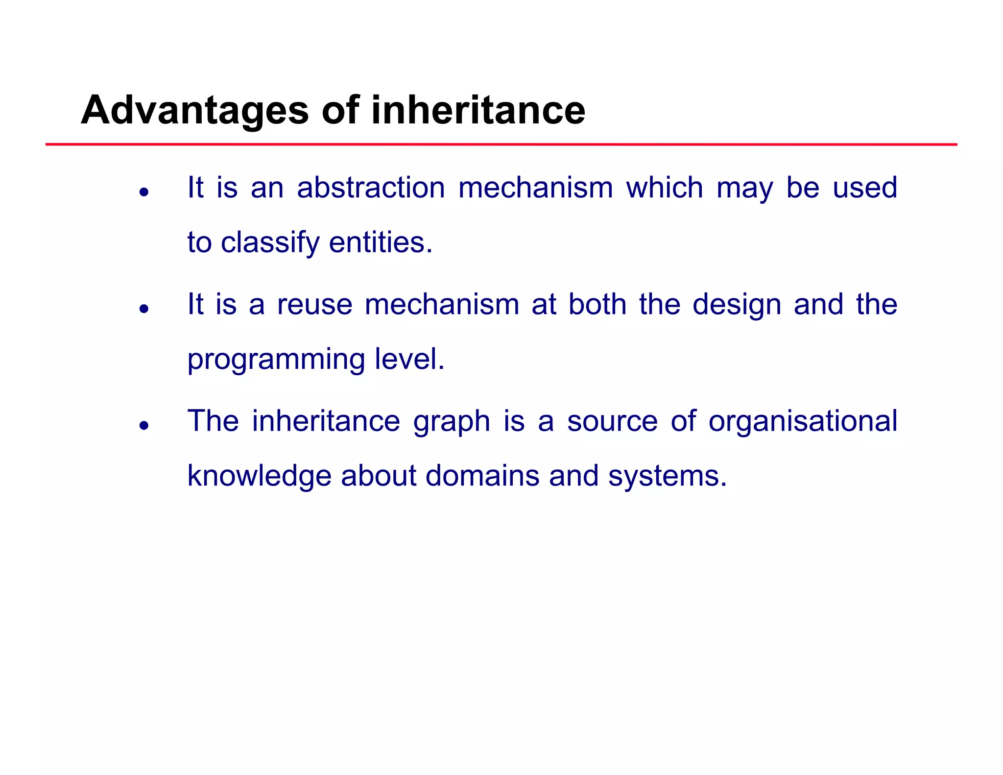 Advantages of inheritance
It is an abstraction mechanism which may be used
to classify entitiesto classify entities.
It is a reuse mechanism at both the design and the
programming level.
The inheritance graph is a source of organisationalg p g
knowledge about domains and systems.
 
