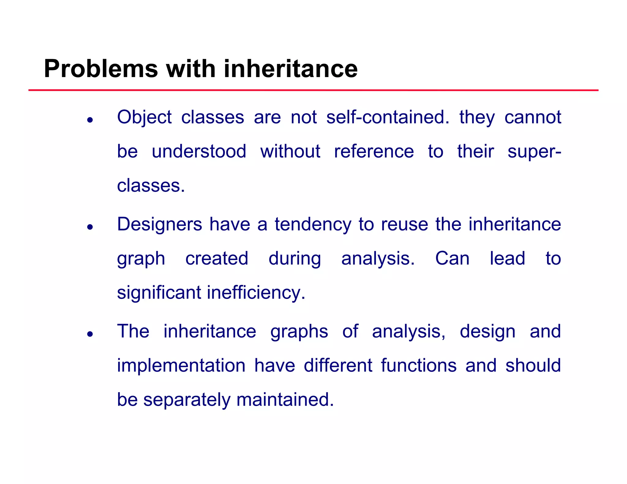 Problems with inheritance
Object classes are not self-contained. they cannot
be understood without reference to their superbe understood without reference to their super-
classes.
Designers have a tendency to reuse the inheritance
graph created during analysis. Can lead to
significant inefficiency.
The inheritance graphs of analysis design andThe inheritance graphs of analysis, design and
implementation have different functions and should
b t l i t i dbe separately maintained.
 