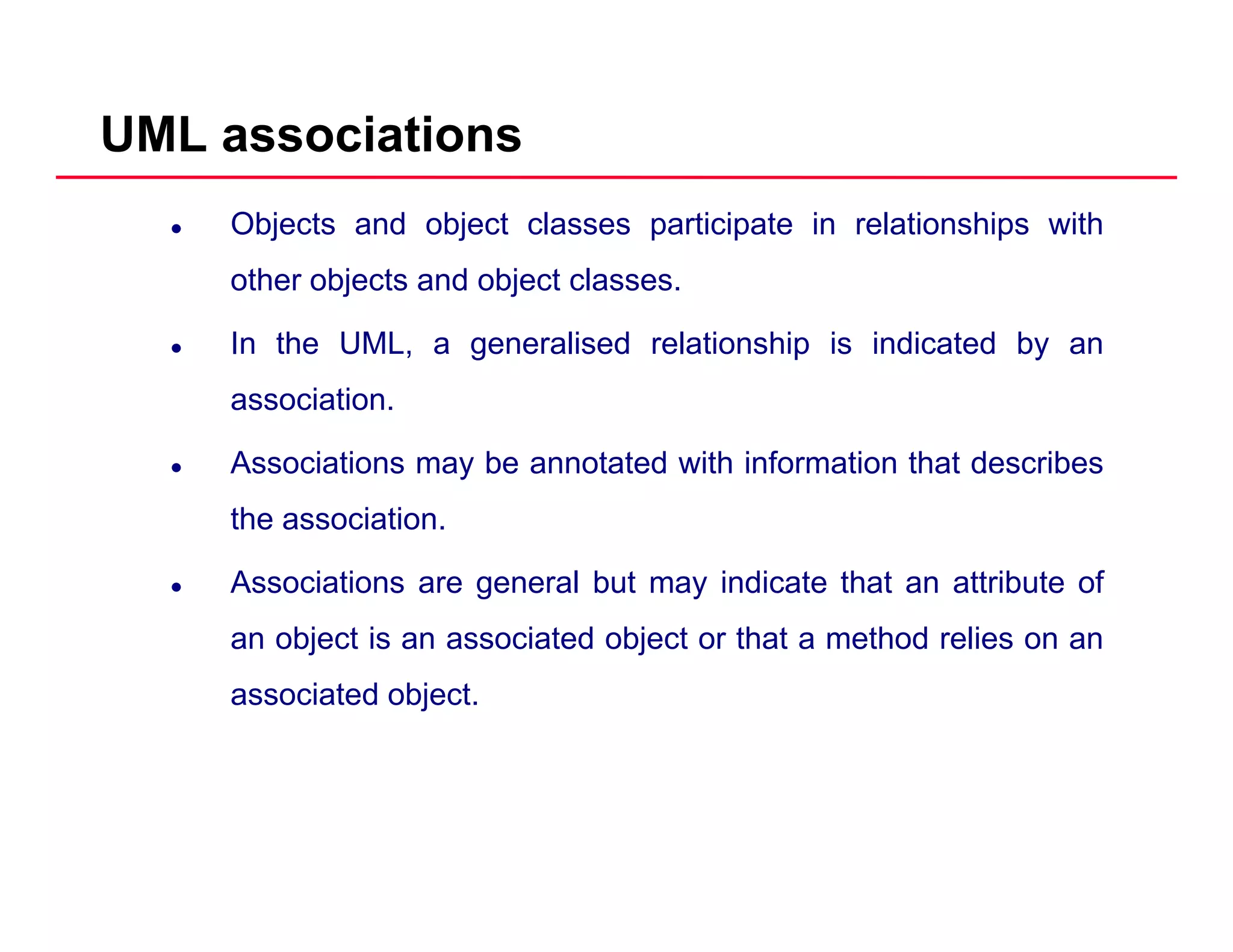 UML associations
Objects and object classes participate in relationships with
other objects and object classes.j j
In the UML, a generalised relationship is indicated by an
association.
Associations may be annotated with information that describes
the association.
Associations are general but may indicate that an attribute of
an object is an associated object or that a method relies on an
associated object.
 