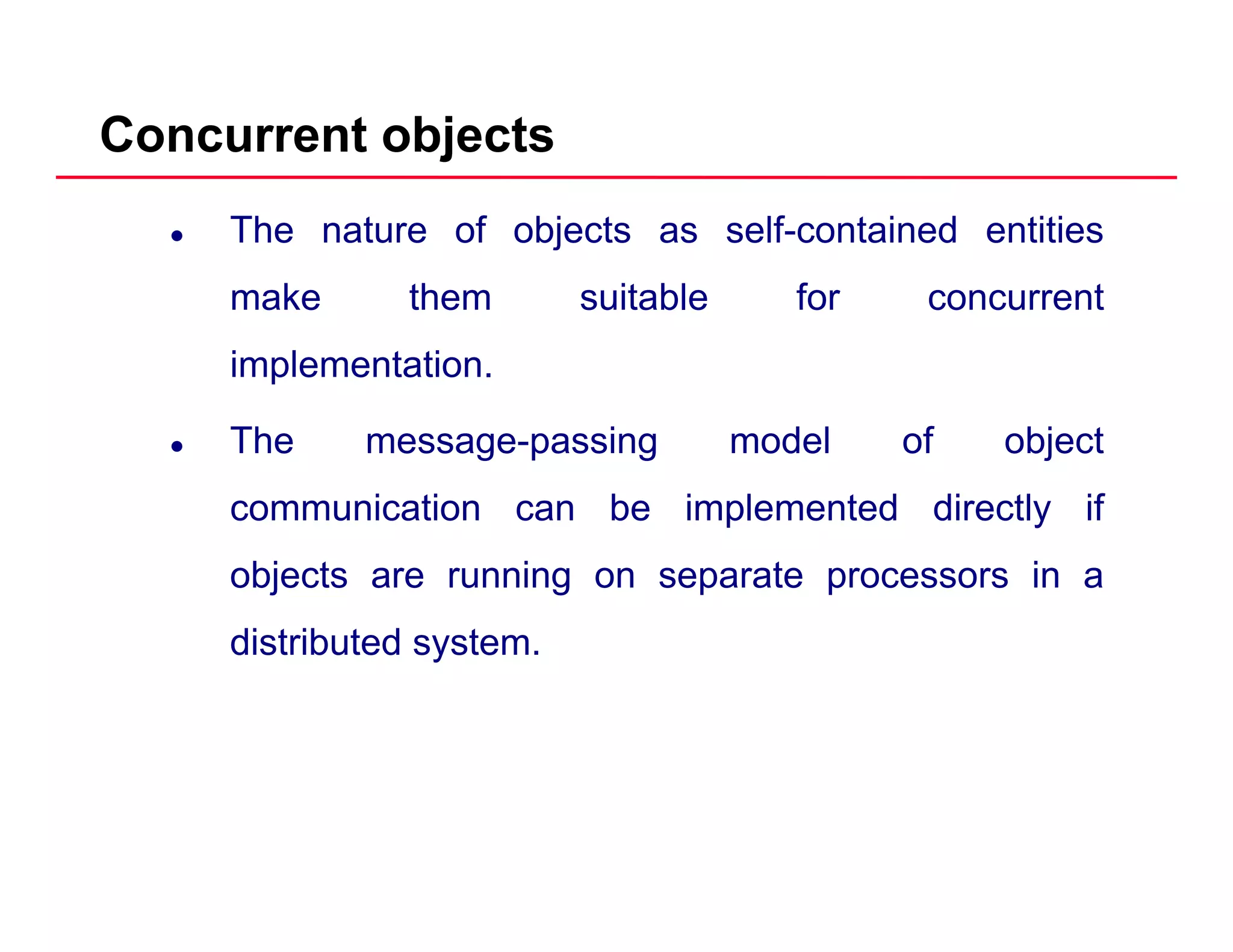 Concurrent objects
The nature of objects as self-contained entities
make them suitable for concurrentmake them suitable for concurrent
implementation.
The message-passing model of object
communication can be implemented directly if
objects are running on separate processors in a
distributed system.y
 