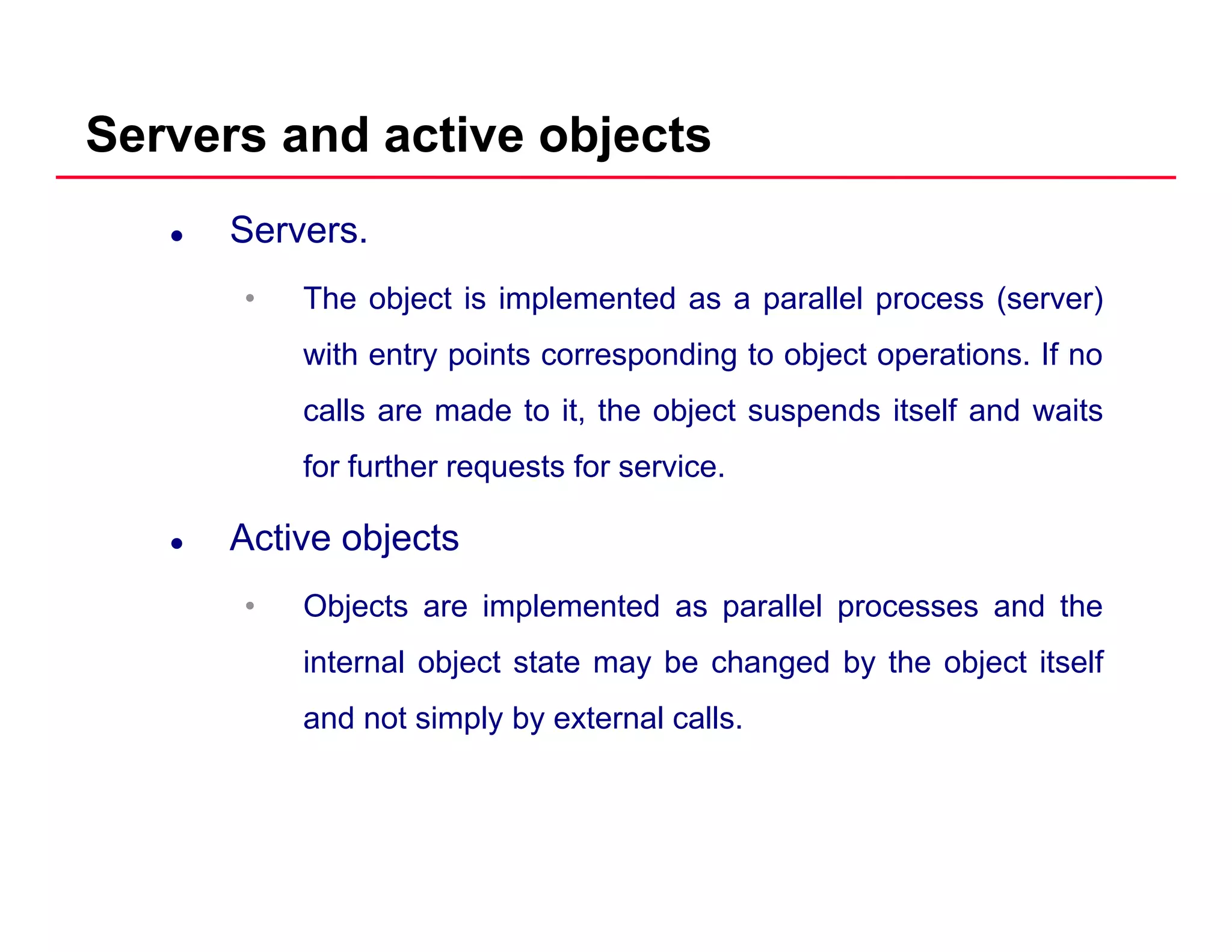 Servers and active objects
Servers.
• The object is implemented as a parallel process (server)• The object is implemented as a parallel process (server)
with entry points corresponding to object operations. If no
calls are made to it the object suspends itself and waitscalls are made to it, the object suspends itself and waits
for further requests for service.
Active objectsActive objects
• Objects are implemented as parallel processes and the
i t l bj t t t b h d b th bj t it lfinternal object state may be changed by the object itself
and not simply by external calls.
 