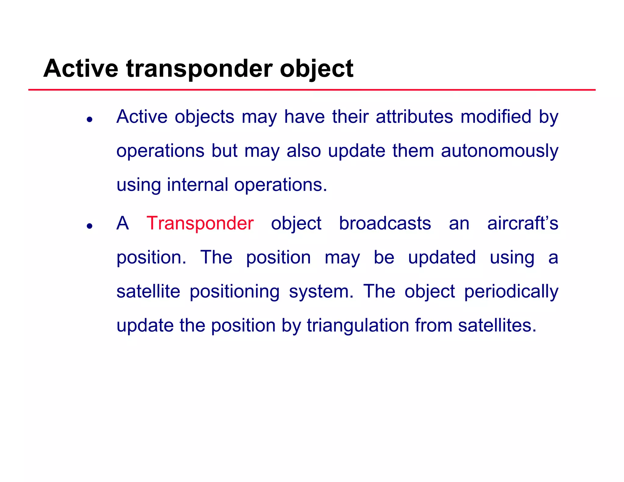 Active transponder object
Active objects may have their attributes modified by
operations but may also update them autonomouslyoperations but may also update them autonomously
using internal operations.
A Transponder object broadcasts an aircraft’s
position. The position may be updated using a
satellite positioning system. The object periodically
update the position by triangulation from satellites.p p y g
 