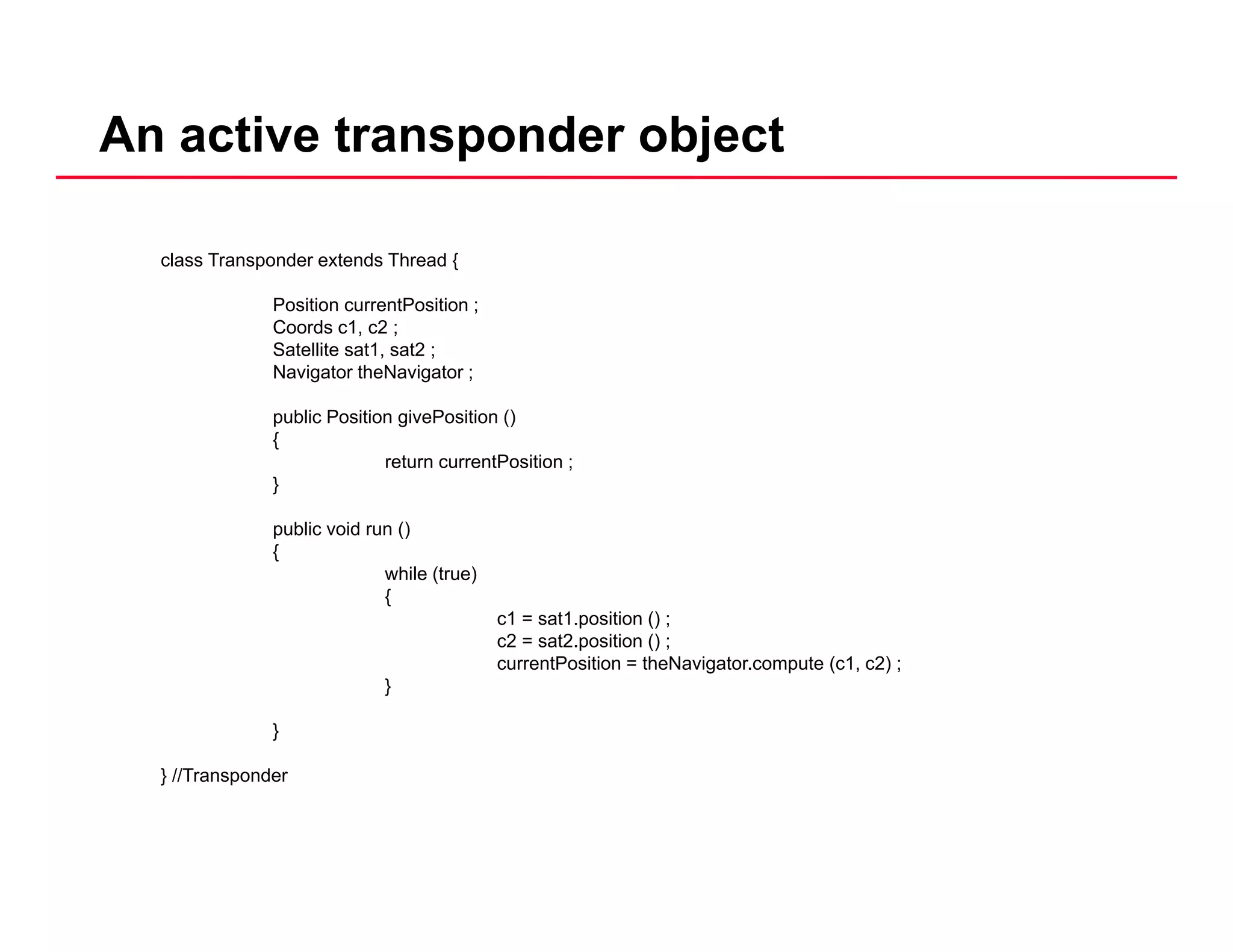An active transponder object
class Transponder extends Thread {
Position currentPosition ;
Coords c1, c2 ;
Satellite sat1, sat2 ;
Navigator theNavigator ;
public Position givePosition ()public Position givePosition ()
{
return currentPosition ;
}
public void run ()p ()
{
while (true)
{
c1 = sat1.position () ;
c2 = sat2.position () ;
currentPosition = theNavigator.compute (c1, c2) ;
}
}
} //Transponder} //Transponder
 