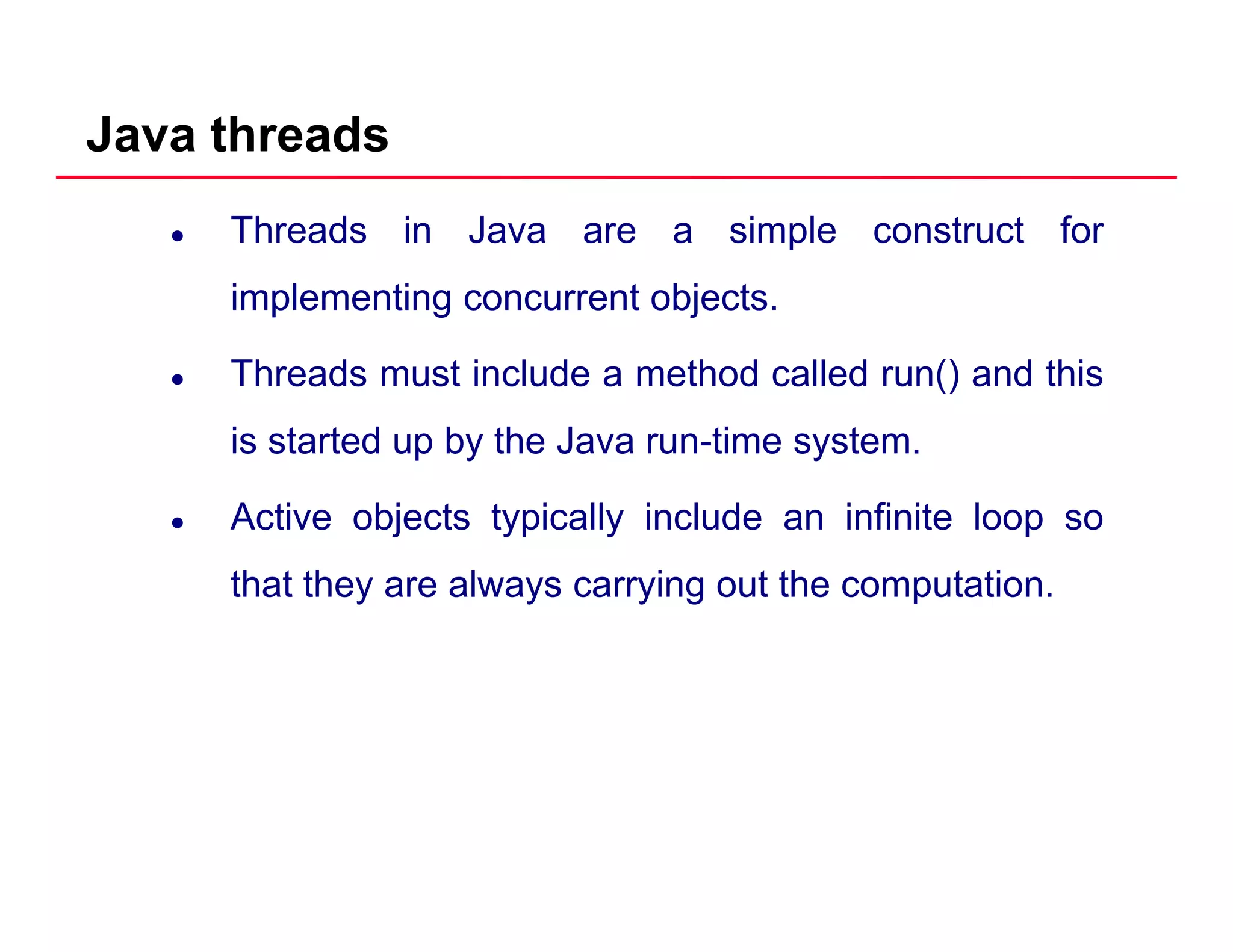 Java threads
Threads in Java are a simple construct for
implementing concurrent objectsimplementing concurrent objects.
Threads must include a method called run() and this
is started up by the Java run-time system.
Active objects typically include an infinite loop soj yp y p
that they are always carrying out the computation.
 