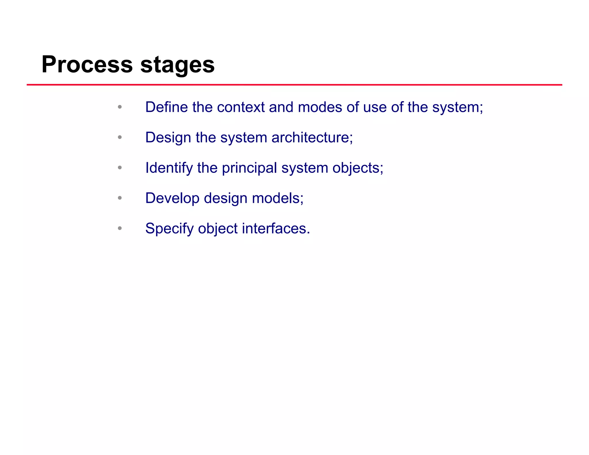 Process stages
• Define the context and modes of use of the system;
• Design the system architecture;Design the system architecture;
• Identify the principal system objects;
• Develop design models;• Develop design models;
• Specify object interfaces.
 