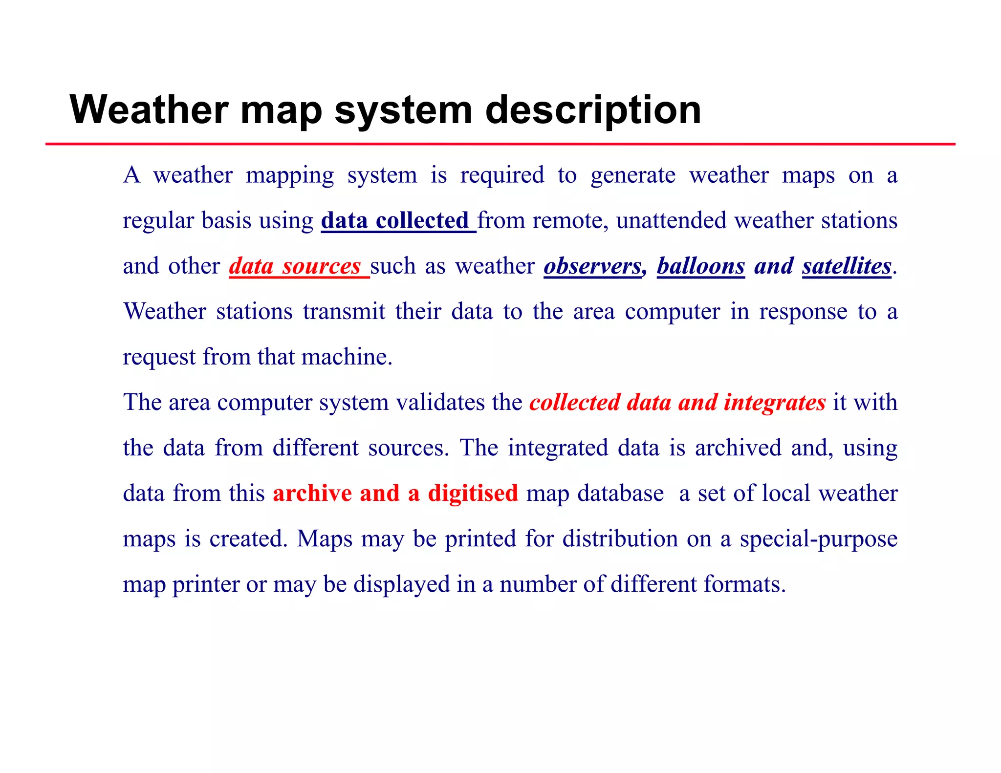 Weather map system description
A weather mapping system is required to generate weather maps on a
regular basis using data collected from remote, unattended weather stations
and other datadata sourcessources such as weather observersobservers,, balloonsballoons andand satellitessatellites.
Weather stations transmit their data to the area computer in response to a
request from that machine.
The area computer system validates the collectedcollected datadata andand integratesintegrates it with
the data from different sources. The integrated data is archived and, using
data from this archivearchive andand aa digitiseddigitised map database a set of local weather
i t d M b i t d f di t ib ti i lmaps is created. Maps may be printed for distribution on a special-purpose
map printer or may be displayed in a number of different formats.
 
